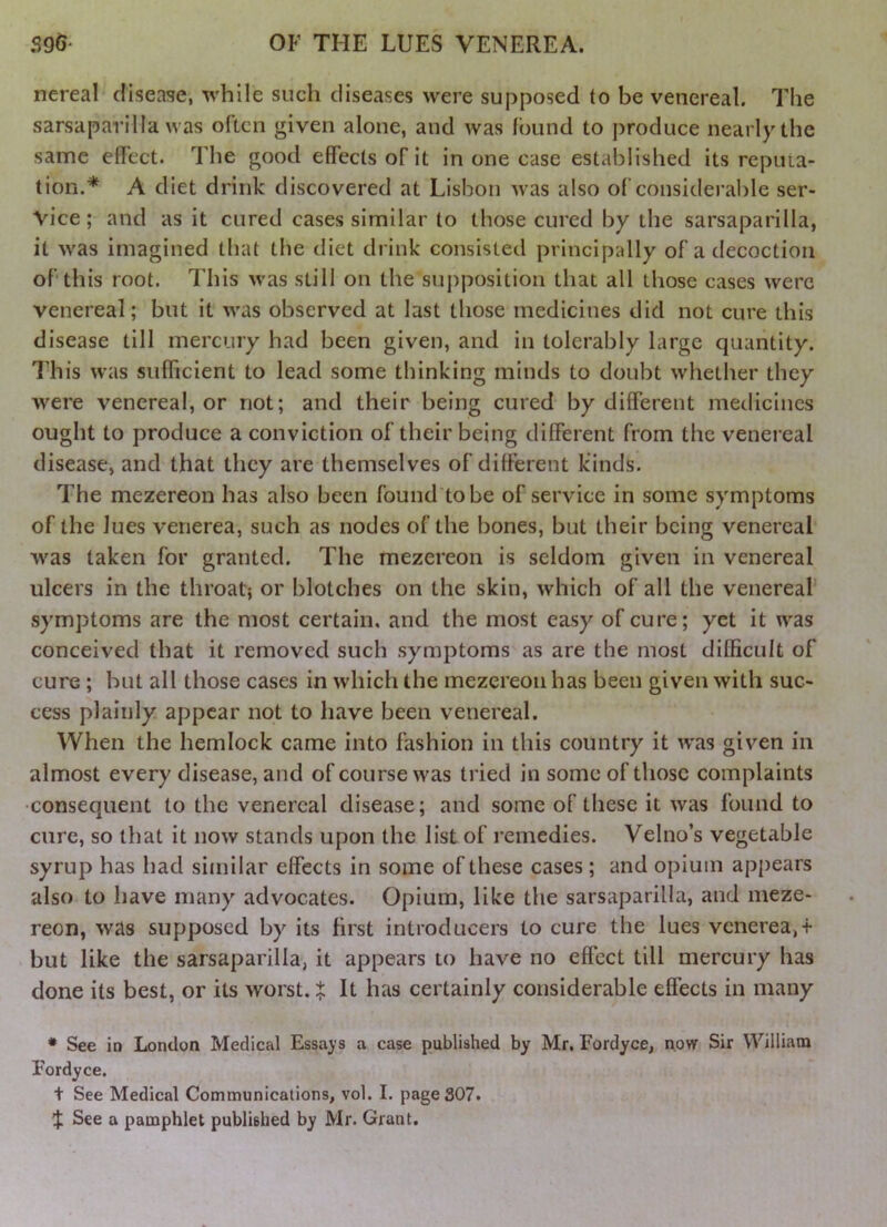 nereal disease, while such diseases were supposed to be venereal. The sarsaparilla was often given alone, and was found to produce nearly the same elTect. The good effects of it in one case established its reputa- tion.* A diet drink discovered at Lisbon was also of considerable ser- vice ; and as it cured cases similar to those cured by the sarsaparilla, it was imagined that the diet drink consisted principally of a decoction of* this root. This was still on the supposition that all those cases were venereal; but it was observed at last those medicines did not cure this disease till mercury had been given, and in tolerably large quantity. This w’as sufficient to lead some thinking minds to doubt whether they were venereal, or not; and their being cured by different medicines ought to produce a conviction of their being different from the venereal disease, and that they are themselves of different kinds. The mezereon has also been found'tobe of service in some symptoms of the lues venerea, such as nodes of the bones, but their being venereal was taken for granted. The mezereon is seldom given in venereal ulcers in the throatj or blotches on the skin, which of all the venereal symptoms are the most certain, and the most easy of cure; yet it was conceived that it removed such symptoms'^as are the most difficult of cure ; but all those cases in which the mezereon has been given with suc- cess plainly appear not to have been venereal. When the hemlock came into fashion in this country it ivas given in almost every disease, and of course was tried in some of those complaints •consequent to the venereal disease; and some of these it was found to cure, so that it now stands upon the list of remedies. Velno’s vegetable syrup has had siniilar effects in some of these cases; and opium appears also to have many advocates. Opium, like the sarsaparilla, and meze- reon, was supposed by its first introducers to cure the lues venerea,-f but like the sarsaparilla, it appears to have no effect till mercury has done its best, or its worst, t It has certainly considerable effects in many * See in London Medical Essays a case published by Mr. Fordyce, now Sir William Fordyce. t See Medical Communications, vol. I. page 307. See a pamphlet published by Mr. Grant.