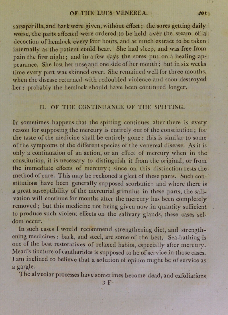 sarsaparilla, and bark were given, without effect; the sores getting daily worse, the parts affected were ordered to be held over the steam of a decoction of hemlock every four hours, and as much extract to be taken internally as the patient could bear. She had sleep, and was free from pain the first night; and in a few days the sores put on a healing ap- pearance. She lost her nose and one side of her mouth; but in six weeks time every part was skinned over. She remained well for three months, when the disease returned with redoubled violence and soon destroyed her: probably the hemlock should have been continued longer. II. OF THE CONTINUANCE OF THE SPITTING. It sometimes happens that the spitting continues after there is every reason for supposing the mercury is entirely out of the constitution ; for the taste of the medicine shall be entirely gone: this is similar to some of the symptoms of the different species of the venereal disease. As it is only a continuation of an action, or an effect of mercury when in the constitution, it is necessary to distinguish it from the original, or from the immediate effects of mercury; since on this distinction rests the method of cure. This may be reckoned a gleet of these parts. Such con- stitutions have been generally supposed scorbutic: and where there is a great susceptibility of the mercurial gtimulus in these parts, the sali- vation will continue for months after the mercury has been completely removed; but this medicine not being given now in quantity sufficient to produce such violent effects on the salivary glands, these cases sel- dom occur. In such cases -I would recommend strengthening diet, and strength- ening medicines: bark, and steel, are some of the best. Sea-bathing is one of the best restoratives of relaxed habits, especially after mercury. Mead s tincture of cantharides is supposed to be of service in those cases. I am inclined to believe that a solution of opium might be of service as a gargle. 1 he alveolar processes have sometimes become dead, and exfoliations 3 F-