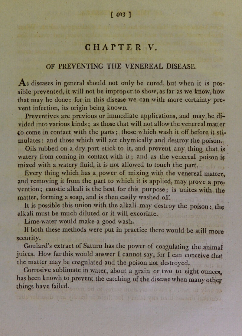 C H APTE R V. OF PREVENTING THE VENEREAL DISEASE. As diseases in general should not only be cured, but when it is pos- sible prevented, it will not be improper to show, as far as we know, how that may be done: for in this disease we can with more certainty pre- vent infection, its origin being known. Preventives are previous or immediate applications, and may be di- vided into various kinds; as those that will not allow the venereal matter 40 come in contact with the parts; those which wash it off before it sti- mulates : and those which will act chymically and destroy the poison. Oils rubbed on a dry part stick to it, and prevent any thing that is watery from coming in contact with it; and as the venereal poison is mixed with a watery fluid, it is not allowed to touch the part. Every thing which has a power of mixing with the venereal matter, and removing it from the part to which it is applied, may prove a pre- vention; caustic alkali is the best for this purpose; is unites with the matter, forming a soap, and is then easily washed oflT. It is possible this union with the alkali may destroy the poisonthe alkali must be much diluted or it will excoriate. Lime-water would make a good wash. If both these methods were put in practice there would be still more security. Goulard's extract of Saturn has the power of coagulating the animal juices. How far this would answer I cannot say, for I can conceive that the matter may be coagulated and the poison not destroyed. Corrosive sublimate in water, about a grain or two to eight ounces, has been knowh to prevent the catching of the disease when many oth'er things have failed.