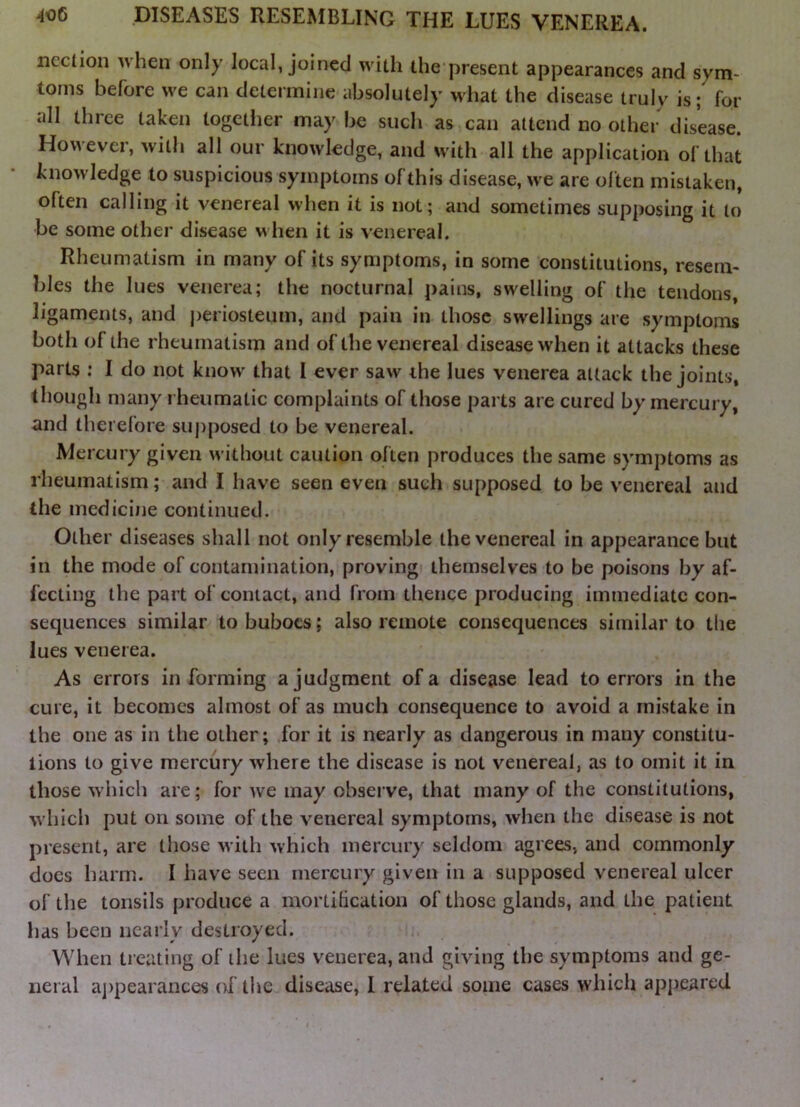 ncclion when only local, joined with the present appearances and sym- toms before we can determine absolutely what the disease truly is; for all three taken togetlier may be such as can attend no other disease. However, with all our knowledge, and with all the application of that knowledge to suspicious symptoms of this disease, we are often mistaken, often calling it venereal when it is not; and sometimes supposing it to be some other disease when it is venereal. Rheumatism in many of its symptoms, in some constitutions, resem- bles the lues venerea; the nocturnal pains, swelling of the tendons, ligaments, and |)eriosteum, and pain in those swellings are symptoms both of the rheumatism and of the venereal disease when it attacks these parts : 1 do not know' that I ever saw the lues venerea attack the joints, though many rheumatic complaints of those parts are cured by mercury, and therefore supposed to be venereal. Mercury given without caution often produces the same symptoms as rheumatism; and I have seen even such supposed to be venereal and the medicijie continued. Other diseases shall not only resemble the venereal in appearance but in the mode of contamination, proving themselves to be poisons by af- fecting the part of contact, and from thence producing immediate con- sequences similar to buboes; also remote consequences similar to the lues venerea. As errors in forming a judgment of a disease lead to errors in the cure, it becomes almost of as much consequence to avoid a mistake in the one as in the other; for it is nearly as dangerous in many constitu- tions to give mercury where the disease is not venereal, as to omit it in those which are; for we may observe, that many of the constitutions, w hich put on some of the venereal symptoms, when the disease is not present, are those with which mercury seldom agrees, and commonly does harm. I have seen mercury given in a supposed venereal ulcer of the tonsils produce a mortilication of those glands, and the patient has been nearly destroyed. When treating of the lues venerea, and giving the symptoms and ge- neral a])pearances of the disease, 1 related some cases which appeared