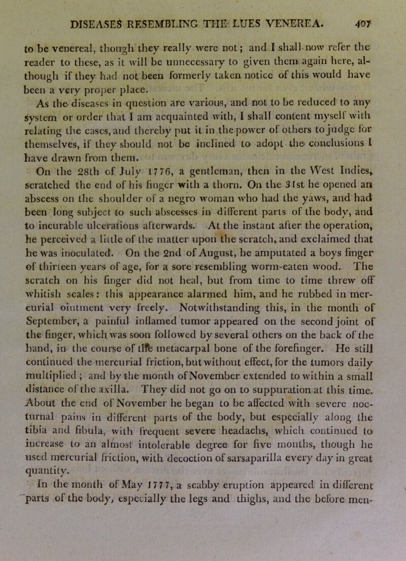 to be venereal, though they really were not; and I shall now refer the reader to these, as it will be unnecessary to given thena again here, al- though if they had not been formerly taken notice of this would have been a very pro])er place. As the diseases in question are various, and not to be reduced to any system or order that I am acquainted with, I shall content myself with relating the cases, and thereby put it in the power of others to judge for themselves, if they should not be inclined to adopt tho conclusions I have drawn from them. On the 28th of July 1 7 76, a gentleman, then in the West Indies,, scratched the end of his linger with a thorn. On the 31st he opened an abscess on the shoulder of a negro woman who had the yaws, and had been long subject to such abscesses in different parts of the body, arid to incurable ulcerations afterwards. At the instant after the operation, he perceived a little of the matter upon the scratch, and exclaimed that he was inoculated. On the 2nd of August, he amputated a boys linger of thirteen years of age, for a sore resembling worm-eaten wood. The scratch on his linger did not heal, but from time to time threw olF whitish scales: this appearance alarmed him, and he rubbed in mer- curial ointment very freely. Notwithstanding this, in the month of September, a painful inflamed tumor appeared on the second joint of the linger, which was soon followed by several others on the back of the hand, in the course of tifb metacarpal bone of the forefinger. He still continued the mercurial friction, but without effect, for the tumors daily multiplied ; and by the month of November extended to within a small distance of the axilla. They did not go on to suppuration at this time. About the end of November he began to be affected with severe noc- turnal pains in different parts of the body, but especially along the tibia and fibula, with frequent severe headachs, which continued to increase to an almost intolerable degree for live months, though he used mercurial friction, with decoction of sarsaparilla every day in great quantity. In the month of May J 77 7,a scabby eruption appeared indifferent 'parts of the body, especially the legs and thighs, and the before men-