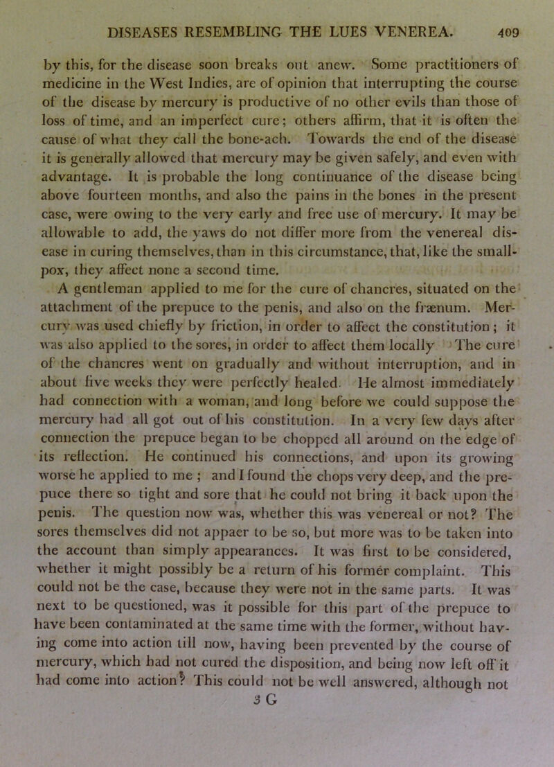 by this, for the disease soon breaks out anew. Some practitioners of medicine in the West Indies, are of opinion that interrupting the course of the disease by mercury is productive of no other evils than those of loss of time, and an imperfect cure; others affirm, that it is often the cause of what they call the bone-ach. Towards the end of the disease it is generally allowed that mercury may be given safely, and even with advantage. It is probable the long continuance of the disease being above fourteen months, and also the pains in the bones in the present case, were owing to the very early and free use of mercury. It may be allowable to add, the yaws do not differ more from the venereal dis- ease in curing themselves, than in this circumstance, that, like the small- pox, they affect none a second time. A gentleman applied to me for the cure of chancres, situated on the attachment of the prepuce to the penis, and also on the fraenum. Mer- cury was used chiefly by friction, in order to affect the constitution; it was also applied to the sores, in order to affect them locally The cure' of the chancres went on gradually and without interruption, and in about five weeks they were perfectly healed. He almost immediately had connection with a woman, and long before we could suppose the mercury had all got out of his constitution. In a very few days after connection the prepuce began to be chopped all around on the edge of its reflection. He continued his connections, and upon its growing worse he applied to me ; and I found the chops very deep, and the pre- puce there so tight and sore that he could not bring it back upon the penis. 1 he question now was, whether this was venereal or not? The sores themselves did not appaer to be so, but more was to be taken into the account than simply appearances. It was first to be considered, whether it might possibly be a return of his former complaint. This could not be the case, because they were not in the same parts. It was next to be questioned, vras it possible for this part of the prepuce to have been contaminated at the same time with the former, without hav- ing come into action till now, having been prevented by the course of mercury, which had not cured the disposition, and being now left off’it had come into action^ This could not be well answered, although not 3G