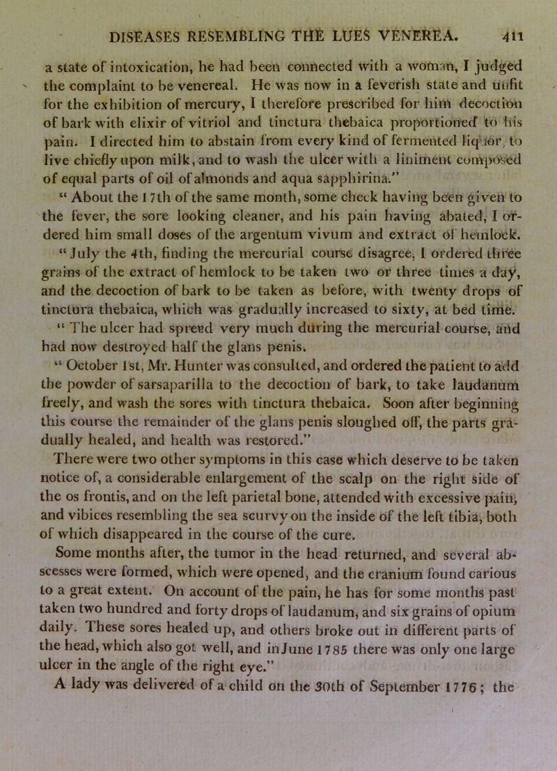 a state of intoxication, he had been connected with a wotnan, I judged the complaint to he venereal. He was now in a feverish state and unfit for the exhibition of mercury, I therefore prescribed for him decoction of bark with elixir of vitriol and tinctura thebaica proportionecf to liis pain. I directed him to abstain from every kind of fermented liqMor, to live chiefly upon milk, and to wash the ulcer with a linimeiH comp<)Sed of equal parts of oil of almonds and aqua sapphirina.*’ “ About the 17 th of the same month, some check having been given to the fever, the sore looking cleaner, and his pain having abated, I or- dered him small doses of the argentum vivum and extract Of hemlock. “July the 4th, finding the mercurial course disagree, I ordered three grains of the extract of hemlock to be taken two or three times a day, and the decoction of bark to be taken as before, with twenty drops of tinctura thebaica, which w as gradually increased to sixty, at bed tinie. “ The ulcer had spread very much during the mercurial course, and had now destroyed half the glans penis* “ October 1st, Mr. Hunter was consulted, and ordered the patient to add the powder of sarsaparilla to the decoction of bark, to take laudanum freely, and w^ash the sores wiUi tinctura thebaica. Soon after beginning this course the remainder of the glans penis sloughed off, the parts gra- dually healed, and health was restored.” There were tw'o other symptoms in this case which deserve to be taken notice of, a considerable enlargement of the scalp on the right side of the os frontis, and on the left parietal bone, attended with excessive paioi and vibices resembling the sea scurvy on the inside of the left tibia, both of which disappeared in the course of the cure. Some months after, the tumor in the head returned, and several ab- scesses were formed, wdiich were opened, and the cranium found carious to a great extent. On account of the pain, he has for some months past taken two hundred and forty drops of laudanum, and six grains of opium daily. These sores healed up, and others broke out in different parts of the head, which also got well, and in June 1785 there was only one large ulcer in the angle of the right eye.” A lady was delivered of a child on the 30th of September 17 76 ; the