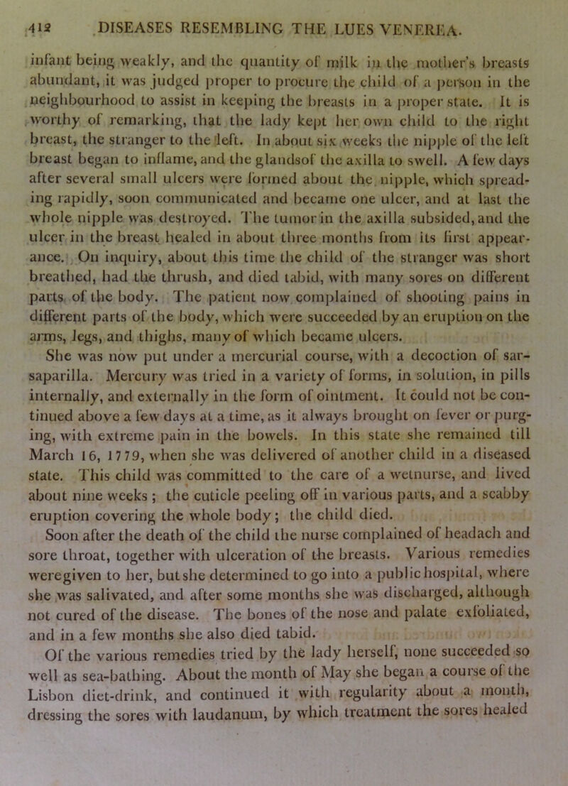 infant beinjr weakly, and the quantity of milk in the moliier’s breasts abundant, it was judged j)roper to procure the child of a j)crson in the neighbourhood to assist in keeping the breasts in a proper stale. It is worthy of remarking, that the lady kej)t her own child to the right breast, the stranger to the 'left. In about six weeks the nijjple of the left breast began to inflame, and the glandsof the axilla to swell. A few days after several small ulcers were formed about the nipple, which spread- ing rapidly, soon communicated and became one ulcer, and at last the whole nipple was destroyed. The tumor In the axilla subsided, and the ulcer in the breast healed in about three months from its first appear- ance. On inquiry, about this time the child of the stranger was short breathed, had the thrush, and died tabid, with many sores on dilferent parts of the body. The j^atient now complained of shooting pains in different parts of the body, which were succeeded by an eruption on the arms, legs, and thighs, many of which became ulcers. She was now put under a mercurial course, with a decoction of sar- saparilla. Mercury was tried in a variety of forms, in solution, in pills internally, and externally in the form of ointment. It could not be con- tinued above a few days at a time, as it always brought on lever or purg- ing, with extreme pain in the bowels. In this state she remained till March 16, 17 79, when she was delivered of another child in a diseased state. This child was committed to the care of a welnurse, and lived about nine weeks ; the cuticle peeling off in various parts, and a scabby eruption covering the whole body; the child died. Soon after the death of the child the nurse complained of headach and sore throat, together with ulceration of the breasts. Various remedies weregiven to her, butshe determined to go into a publichosi>ital, where she was salivated, and after some months she was discharged, although not cured of the disease. The bones of the nose and palate exfoliated, and in a few months she also died tabid. Of the various remedies tried by the lady herself, none succeeded so well as sea-bathing. About the month of May she began a couise of tlie Lisbon diet-drink, and continued it with regularity about a month, dressing the sores with laudanum, by which treatment the soies healed