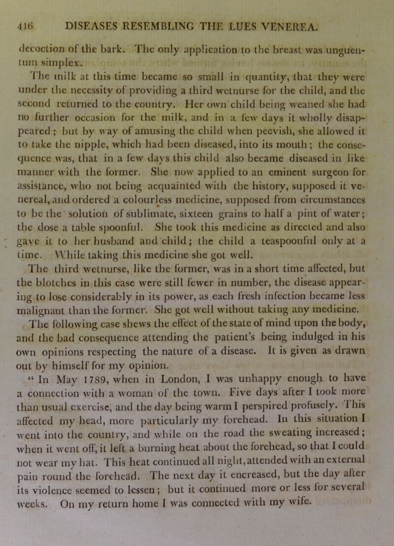 decoction of the bark. The only application to the breast was unguen- tum simplex. The milk at this time became so small in quantity, that they were under the necessity of providing a third wetnurse for the child, and the second returned to the country. Her own child being weaned she had no further occasion for the milk, and in a few days it wholly disap- peared ; but by way of amusing the child when peevish, she allowed it to take the nipple, which had been diseased, into its mouth; the conse- quence was, that in a few days this child also became diseased in like manner with the former. She now applied to an eminent surgeon for assistance, who not being acquainted with the history, supposed it ve- nereal, and ordered a colourless medicine, supposed from circumstances to be the solution of sublimate, sixteen grains to half a pint of water; the dose a table sjjoonfid. She took this medicine as directed and also gave it to her husband and child; the child a teaspoonful only at a time. While taking this medicine she got well. The third wetnurse, like the former, was in a short time affected, but the blotches in this case were still fewer in number, the disease appear- ing to Jose considerably in its power, as each fresh infection became less malignant than the former. She got well without taking any medicine. The following case shews the effect of the state of mind upon the body, and the bad consequence attending the patient’s being indulged in his own opinions respecting the nature of a disease. It is given as drawn out by himself for my opinion. “ In May 1 789, when in London, I was unhappy enough to have a connection with a woman of the town. Five days after I took more than usual exercise, and the day being warm I perspired profusely. This affected my head, more particularly my forehead. In this situation I went into the country, and while on the road the sweating increased; when it went off, it left a burning heat about the forehead, so that I could not wear my hat. This heat continued all night, attended with an external pain round the forehead. The next day it encreased, but the day after its violence seemed to lessen; but it continued more or less for several