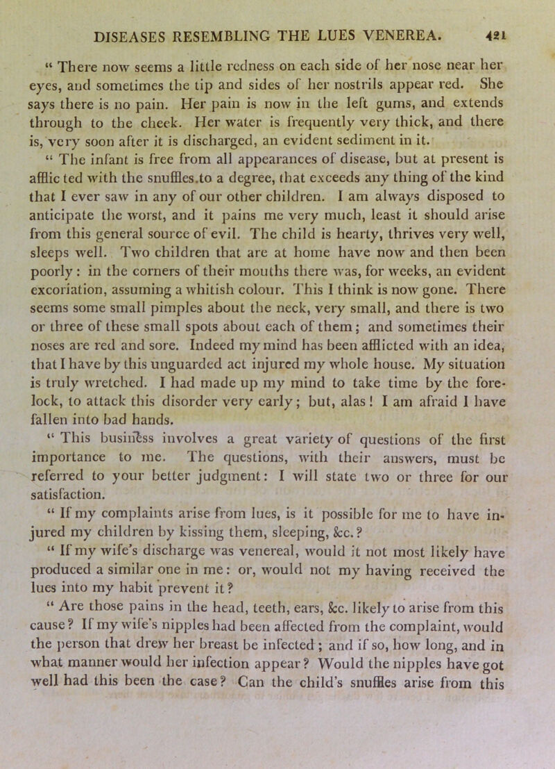 “ There now seems a little redness on each side of her nose near her eyes, and sometimes the tip and sides of her nostrils appear red. She says there is no pain. Her pain is now hi the left gums, and extends through to the cheek. Her water is frequently very thick, and there is, very soon after it is discharged, an evident sediment in it. “ The infant is free from all appearances of disease, but at present is afflic ted with the snufiles.to a degree, that exceeds any thing of the kind that I ever saw in any of our other children. I am always disposed to anticipate the worst, and it pains me very much, least it should arise from this general source of evil. The child is hearty, thrives very well, sleeps well. Two children that are at home have now and then been poorly : in the corners of their mouths there was, for weeks, an evident excoriation, assuming a whitish colour. This I think is now gone. There seems some small pimples about the neck, very small, and there is two or three of these small spots about each of them; and sometimes their noses are red and sore. Indeed my mind has been afflicted with an idea, that I have by this unguarded act injured my whole house. My situation is truly wretched. I had made up my mind to take time by the fore- lock, to attack this disorder very early; but, alas! I am afraid 1 have fallen into bad hands. “ This business involves a great variety of questions of the first importance to me. The questions, with their answers, must be referred to your better judgment: I will state two or three for our satisfaction. “ If my complaints arise from lues, is it possible for me to have in- jured my children by kissing them, sleeping, See,? “ If my wife’s discharge was venereal, would it not most likely have produced a similar one in me: or, would not my having received the lues into my habit prevent it? “ Are those pains in the head, teeth, ears, &:c. likely to arise from this cause ? If my wife s nipples had been affected from the complaint, would the j)erson that drew her breast be infected ; and if so, how long, and in what manner would her infection appear? Would the nipples have got well had this been the case ? Can the child’s snuffles arise from this