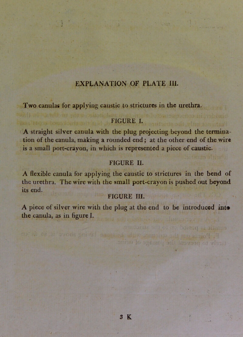 EXPLANAT^ION OF PLATE III. Two canulas for applying caustic to strictures in the urethra. FIGURE I. . A straight silver canula with the plug projecting beyond the termina- tion of the canula, making a rounded end; at the other end of the wire is a small port-crayon, in which is represented a piece of caustic. \ FIGURE II. A flexible canula for applying the caustic to strictures in the bend of the urethra. The wire with the small port-crayon is pushed out beyond its end. FIGURE III. A piece of silver wire with the plug at the end to be introduced int<» the canula, as in figure I. i 3 K > V