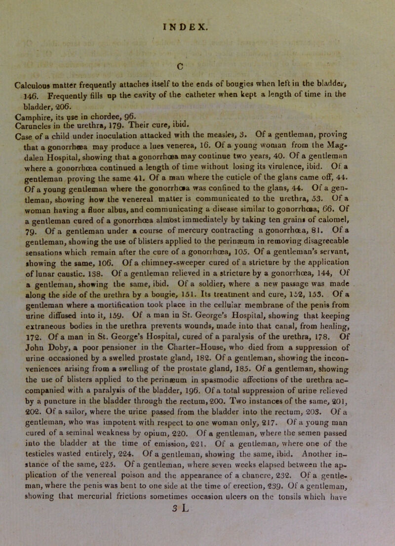 C Calculous matter frequently attaches itself to the ends of bougies when left in the bladder, 146, Frequently fills up the cavity of the catheter when kept a length of time in the bladder, 206. Camphire, its use in chordee, 96- Caruncles in the urethra, 179- Their cure, ibid. Case of a child under inoculation attacked with the measles, 3, Of a gentleman, proving that a gonorrhaea may produce a lues venerea, l6. Of a young woman from the Mag- dalen Hospital, showing that a gonorrhoea may continue two years, 40. Of a gentleman where a gonorrhoea continued a length of time without losing its virulence, ibid. Of a gentleman proving the same 41. Of a man where the cuticle of the glans came off, 44. Of a young gentleman where the gonorrhoea was confined to the glans, 44. Of a gen- tleman, showing how the venereal matter is communicated to the urethra, 53. Of a woman having a fluor albus, and communicating a disease similar to gonorrhosaj 66. Of a gentleman cored of a gonorrhoea almost immediately by taking ten grains of calomel, 79. Of a gentleman under a course of mercury contracting a gonorrhaa, 81. Of a gentleman, showing the use of blisters applied to the perinaeum in removing disagreeable sensations which remain after the cure of a gonorrhoea, 105. Of a gentleman’s servant, showing the same, 106. Of a chimney-sweeper cured of a stricture by the application of lunar caustic. 1S8. Of a gentleman relieved in a stricture by a gonorrhcea, 144, Of a gentleman, showing the same, ibid. Of a soldier, where a new passage was made along the side of the urethra by a bougie, 151. Its treatment and cure, 152, 153. Of a gentleman where a mortification took place in the cellular membrane of the penis from urine diffused into it, 159- Of a man in St. George’s Hospital, showing that keeping extraneous bodies in the urethra prevents wounds, made into that canal, from healing, 172. Of a man in St. George’s Hospital, cured of a paralysis of the urethra, 178. Of John Doby, a poor pensioner in the Charter-House, who died from a suppression of urine occasioned by a swelled prostate gland, 182. Of a gentleman, showing the incon- veniences arising from a swelling of the prostate gland, 185. Of a gentleman, showing the use of blisters applied to the perinaeum in spasmodic affections of the urethra ac- companied with a paralysis of the bladder, I96. Of a total suppression of urine relieved by a puncture in the bladder through the rectum, 200. Two instances of the same, 201, 202. Of a sailor, where the urine passed from the bladder into the rectum, 203, Of a gentleman, who was impotent with respect to one woman only, 217. Of a young man cured of a seminal weakness by opium, 220. Of a gentleman, where the semen passed into the bladder at the time of emission, 221. Of a gentleman, where one of the testicles wasted entirely, 224. Of a gentleman, showing the same, ibid. Another in- stance of the same, 225. Of a gentleman, where seven weeks elapsed between the ap- plication of the venereal poison and the appearance of a chancre, 232. Of a gentle- man, where the penis was bent to one side at the time of erection, 239- Of a gentleman, showing that mercurial frictions sometimes occasion ulcers on the tonsils which have