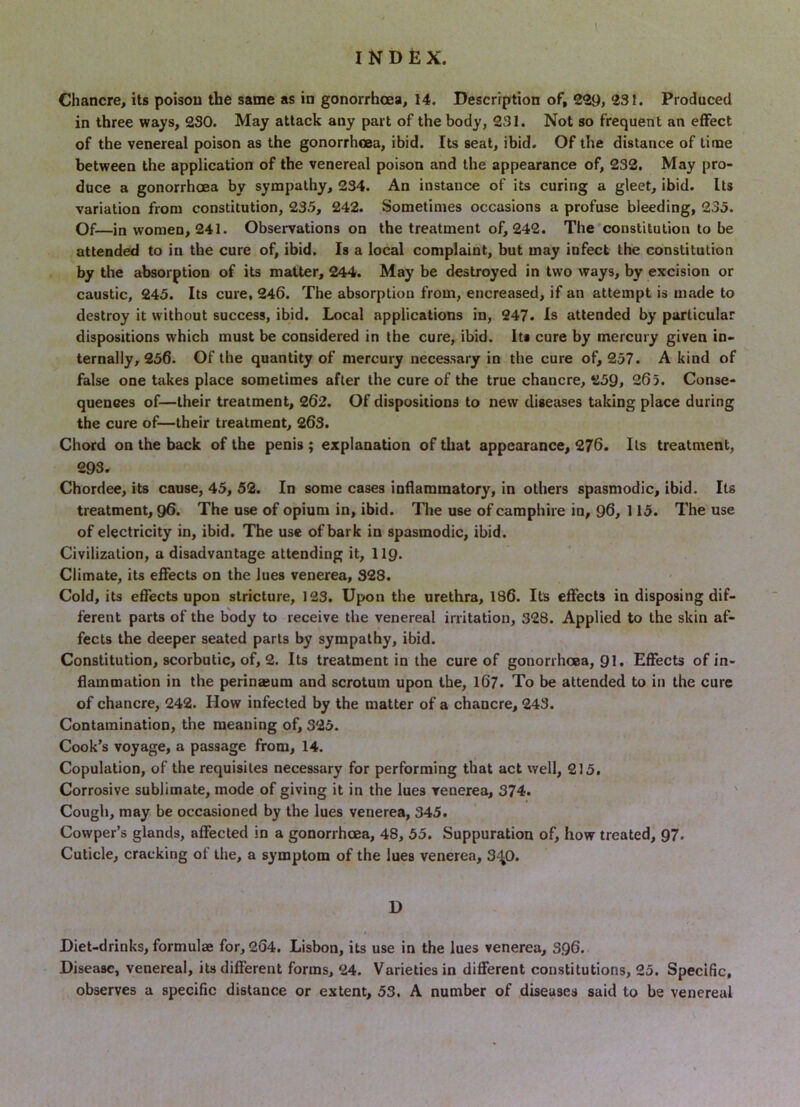 in three ways, 230. May attack any part of the body, 231. Not so frequent an effect of the venereal poison as the gonorrhoea, ibid. Its seat, ibid. Of the distance of time between the application of the venereal poison and the appearance of, 232, May pro- duce a gonorrhoea by sympathy, 234. An instance of its curing a gleet, ibid. Its variation from constitution, 235, 242. Sometimes occasions a profuse bleeding, 235. Of—in women, 241. Observations on the treatment of, 242. The constitution to be attended to in the cure of, ibid. Is a local complaint, but may infect the constitution by the absorption of its matter, 244. May be destroyed in two ways, by excision or caustic, 245. Its cure, 246. The absorption from, encreased, if an attempt is made to destroy it without success, ibid. Local applications in, 247. Is attended by particular dispositions which must be considered in the cure, ibid. Its cure by mercury given in- ternally, 256. Of the quantity of mercury necessary in the cure of, 257. A kind of false one takes place sometimes after the cure of the true chancre, 259, 265. Conse- quences of—their treatment, 262. Of dispositions to new diseases taking place during the cure of—their treatment, 263. Chord on the back of the penis ; explanation of that appearance, 276. Its treatment, 293. Chordee, its cause, 45, 52. In some cases indaminatory, in others spasmodic, ibid. Its treatment, 9^. The use of opium in, ibid. The use of caraphire in, 96, 115. The use of electricity in, ibid. The use of bark in spasmodic, ibid. Civilization, a disadvantage attending it, II9. Climate, its effects on the lues venerea, 328. Cold, its effects upon stricture, 123. Upon the urethra, 186. Its effects in disposing dif- ferent parts of the body to receive the venereal irritation, 328. Applied to the skin af- fects the deeper seated parts by sympathy, ibid. Constitution, scorbutic, of, 2. Its treatment in the cure of gonorrhoea, 91. Effects of in- flammation in the perinaeum and scrotum upon the, 167. To be attended to in the cure of chancre, 242. How infected by the matter of a chancre, 243. Contamination, the meaning of, 325. Cook’s voyage, a passage from, 14. Copulation, of the requisites necessary for performing that act well, 215. Corrosive sublimate, mode of giving it in the lues venerea, 374. ' Cough, may be occasioned by the lues venerea, 345. Cowper’s glands, affected in a gonorrhoea, 48, 55. Suppuration of, how treated, 97. Cuticle, cracking of the, a symptom of the lues venerea, 3<t0. D t Diet-drinks, formulae for, 264. Lisbon, its use in the lues venerea, 396. Disease, venereal, its different forms, 24. Varieties in different constitutions, 25. Specific, observes a specific distance or extent, 53. A number of diseases said to be venereal