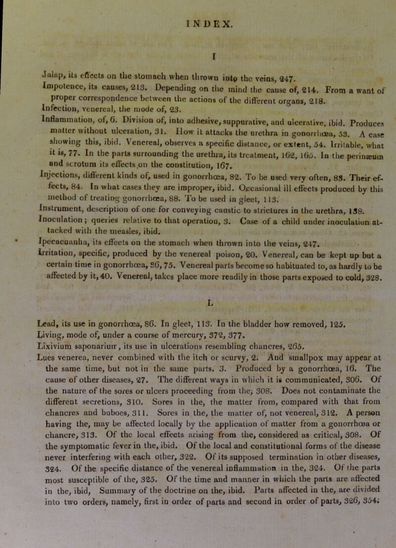 I Jalap, its eflects on the stomach when thrown into the veins, 347. Impotence, its causes, 213. Depending on the mind the cause of, 214. From a want of proper correspondence between the actions of the different organs, 218. Infection, venereal, the mode of, 23. Inflammation, of, 6. Division of, into adhesive, suppurative, and ulcerative, ibid. Produces matter without ulceration, 31. How it attacks the urethra in gonoirlitEa, 53. A case sliowing this, ibid. Venereal, observes a specific distance, or extent, 54. Irritable, what It is, 77. In the parts surrounding the urethra, its treatment, l6’2, l6o. In the peiinremn and scrotum its effects,on the constitution, 1(57. Injections, dift’erent kinds of, used in gonorrhoea, 82. To be used very often, 83. Their ef- fects, 84. In what cases they are improper, ibid. Occasional ill effects produced by this method of trealirrg gonorrhoea, 88. To be used in gleet, 113. Instrument, description of one for conveying caustic to strictures in the urethra, 138. Inoculation; queries relative to that operation, 3. Case of a child under inoculation at- tacked with the measles, ibid. Ipecacuanha, its effects on the stomach when thrown into the veins, 217. Irritation, specific, produced by the venereal poison, 20. Venereal, can be kept up but a certain time in gonorrhoea, 26,75. Venereal parts become so habitualed to, as hardly to be affected by it, 40. Venereal, takes place more readily in those parts exposed to cold, 328. L Lead, its use in gonorrhoea, 86. In gleet, 113. In the bladder how removed, 125. Living, mode of, under a course of mercury, 372, 377* Li.xivium saponariuir, its use in ulcerations resembling chancres, 265. Lues venerea, never combined with the itch or scurvy, 2. And smallpox may appear at the same time, but not in the same parts. 3. Produced by a gonorrhoea, l6. The cause of other diseases, 27. The different ways in which it is communicated, S06. Of the nature of the sores or ulcers proceeding from the; 308. Does not contaminate the different secretions, 310. Sores in the, the matter from, compared with that from chancres and buboes, 311. Sores in the, the matter of, not venereal, 312. A person having the, may be affected locally by the application of matter from a gonorrhcaa or chancre, 313. Of the local effects arising from the, considered as critical, 308. Of the symptomatic fever in the, ibid. Of the local and constitutional forms of the disease never interfering with each other, 322. Of its supposed termination in other diseases, 324. Of the specific distance of the venereal inflammation in the, 324. Of the parts most susceptible of the, 325. Of the time and manner in which the parts are aft’ected in the, ibid, Summary of the doctrine on the, ibid. Parts affected in the, are divided into two orders, namely, first in order of parts and second in order of parts, 326, 354;