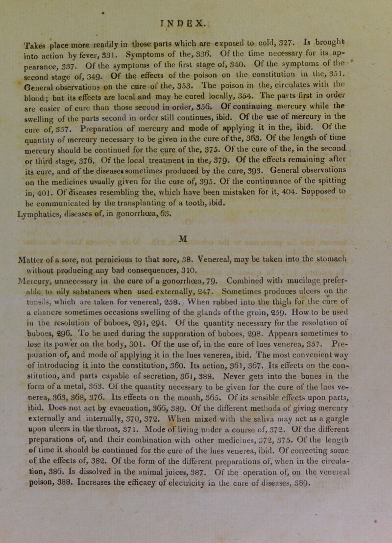 Talces place more readily in t)iose parts which are exposed to cold, 327. Is brought into action by fever, 331. Symptoms of the, 336. Of the time necessary for its ap- pearance, 337. Of the symptoms of the first stage of, 340. Of the symptoms of the * second stage of, 349- Of the effects of the poison on tlie constitution in the, 331. General observations on the cure of the, 353. The poison in the, circulates with the blood; but its effects are local and may be cured locally, 334. The parts first in order are easier of cure than those second in order, 356. Of continuing mercury while the swelling of the parts second in order still continues, ibid. Of the use of mercury in the cure of, 357. Preparation of mercury and mode of applying it in the, ibid. Of the quantity of mercury necessary to be given in the cure of the, 363. Of the length of time mercury should be continued for the cure of the, 375. Of the cure of the, in the second or third stage, 376. Of the local treatment in the, 379. f^e effects remaining after its cure, and of the diseases sometimes produced by the cure, 393. General observations on the medicines usually given for the cure of, 395. Of the continuance of the spitting in, 401. Of diseases resembling the, which have been mistaken for it, 404. Supposed to be communicated by the transplanting of a tooth, ibid. Lymphatics, diseases of, in gonorrhoea,,63. M Matter of a sore, not pernicious to that sore, 38. Venereal, maybe taken into the stomach without producing any bad consequences, 310. Meicury, unnecessary in the cure of a gonorrhoea, 79- Combined with mucilage prefer- able to oily substances when used externally, 247. Sometimes produces ulcers on the tonsils, which are taken for venereal, 238. When rubbed into the thigh for the cure ot a chancre sometimes occasions swelling of the glands of the groin, 239. Dow to be used in the resolution of buboes, 291, 2Q4. Of the quantity necessary for the resolution of buboes, 296. To be used during the suppuration of buboes, 298. Appears sometimes to lose its power on the body, 301. Of the use of, in the cure of lues venerea, 357. Pre- paration of, and mode of applying it in the lues venerea, ibid. The most convenient way of introducing it into the constitution, 360. Its action, S6l, S67. Its effects on the con- slitution, and parts capable of secretion, S6l, 388. Never gets into the bones in the form of a metal, 363. 01 the quantity necessary to be given for the cure of the lues ve- nerea, 363, 368, 376. Its effects on the mouth, 363. Of its sensible effects upon parts, ibid. Does not act by evacuation, 366, S89. Of the different raetiiods of giving mercury externally and internally, 370, 372. When mixed with the saliva may act as a gargle upon ulcers in the throat, 371. Mode of living under a course of, 372. Of the different preparations of, and their combination with other medicines, 372, 375. Of the length of time it should be continued for the cure of the lues venerea, ibid. Of correcting some of the effects of,. 382. Of the form of the different preparations of, when in the circula- tion, 386. Is dissolved in the animal juices, 387. Of the operation of, on the venereal poison, 388. Increases the efficacy of electricity in the cure of diseases, 389.