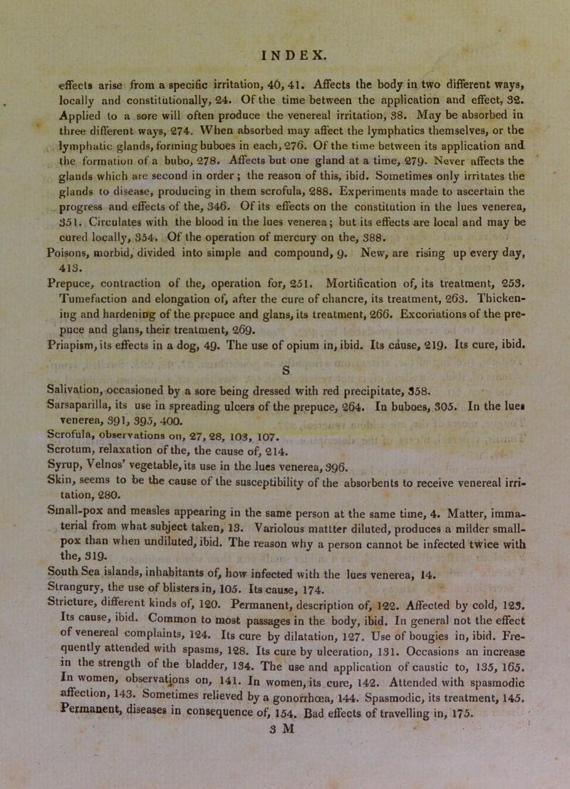 effects arise from a specific irritation, 40, 41. Affects the body in two different ways, locally and constitutionally, 24. Of the time between the application and effect, 32. Applied to a sore will often produce the venereal irritation, 38. May be absorbed in three different ways, 274. When absorbed may affect the lymphatics themselves, or the lymphatic glands, forming buboes in each, 276. Of the time between its application and the formation of a bubo, 278. Affects but one gland at a time, 279. Never affects the glands which are second in order; the reason of this, ibid. Sometimes only irritates the glands to disease, producing in them scrofula, 288. Experiments made to ascertain the progress and effects of the, 346. Of its effects on the constitution in the lues venerea, 351. Circulates with the blood in the lues venerea; but its effects are local and may be cured locally, 354. Of the operation of mercury on the, 388. > Poisons, morbid, divided into simple and compound, Q. New, are rising up every day, 413. Prepuce, contraction of the, operation for, 251. Mortification of, its treatment, 253. Tumefaction and elongation of, after the cure of chancre, its treatment, 263. Thicken- itjg and hardening of the prepuce and glans, its treatment, 266. Excoriations of the pre- puce and glans, their treatment, 269. Priapism, its effects in a dog, 49. The use of opium in, ibid. Its cause, 219. Its cure, ibid, S Salivation, occasioned by a sore being dressed with red precipitate, 358. Sarsaparilla, its use in spreading ulcers of the prepuce, 264. In buboes, 305. In the lues venerea, 391, 395, 400. Scrofula, observations on, 27, 28, 103, 107. Scrotum, relaxation of the, the cause of, 214. Syrup, Velnos’ vegetable, its use in the lues venerea, 396. Skin, seems to be the cause of the susceptibility of the absorbents to receive venereal irri- tation, 280. Small-pox and measles appearing in the same person at the same time, 4. Matter, imma- terial from what subject taken, 13. Variolous mattter diluted, produces a milder small- pox than when undiluted, ibid. The reason why a person cannot be infected twice with the, 319. South Sea islands, inhabitants of, how infected with the lues venerea, 14. Strangury, the use of blisters in, 105. Its cause, 174. Stricture, different kinds of, 120. Permanent, description of, 122. Affected by cold, 123. Its cause, ibid. Common to most passages in the body, ibid. In general not the effect of venereal complaints, 124. Its cure by dilatation, 127. Use of bougies in, ibid. Fre- quently attended with spasms, 128. Its cure by ulceration, 131. Occasions an increase in the strength of the bladder, 134. The use and application of caustic to, 135, 165. In women, observations on, 141. In women, its cure, 142. Attended with spasmodic affection, 143. Sometimes relieved by a gonorrhoea, 144. Spasmodic, its treatment, 145. Permanent, diseases in consequence of, 154. Bad effects of travelling in, 175.