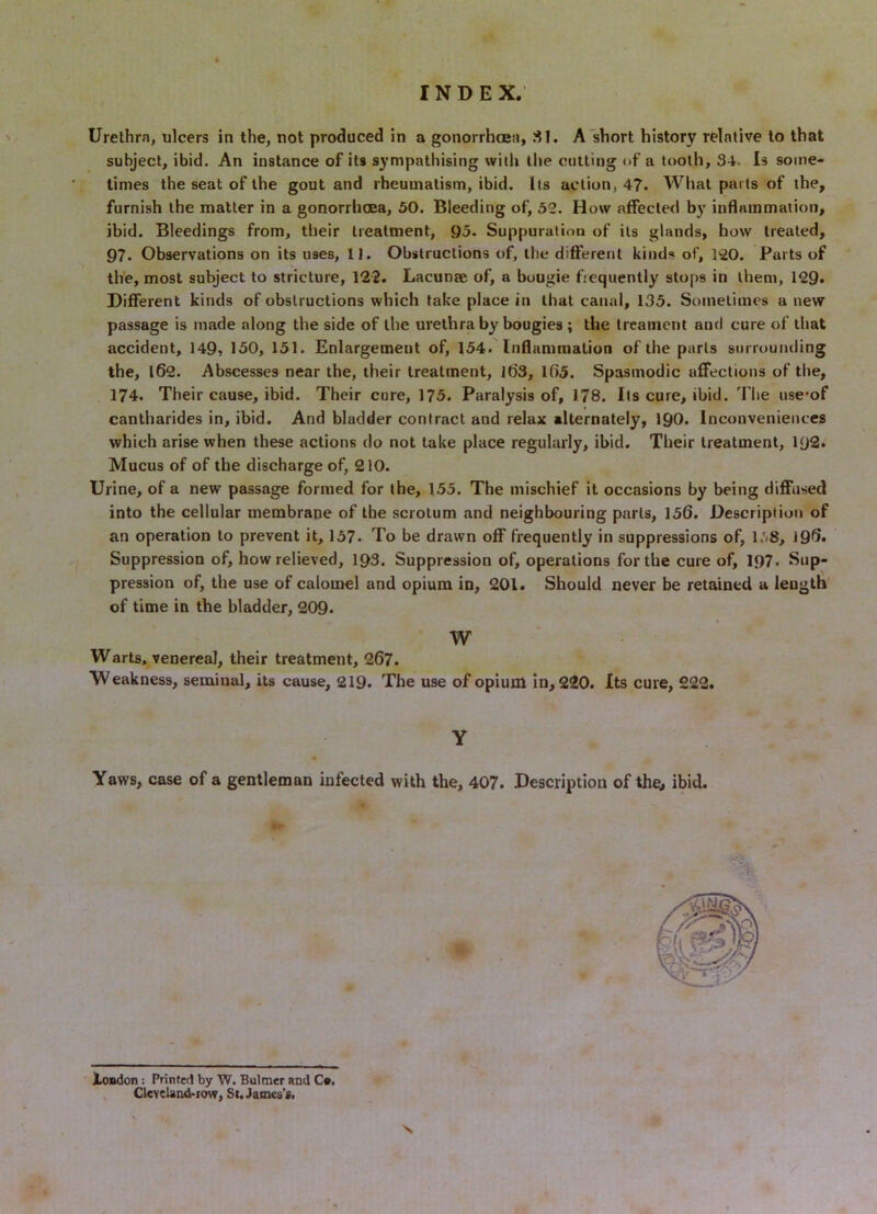 Urethra, ulcers in the, not produced in a gonorrhcea, SI. A short history relative to that subject, ibid. An instance of its sympathising with the cutting of a tooth, 34. Is some- times the seat of the gout and rheumatism, ibid. Its action, 47. What parts of the, furnish the matter in a gonorrhoea, 50. Bleeding of, 52. How affected by inflammation, ibid. Bleedings from, their treatment, 95. Suppuration of its glands, how treated, 97. Observations on its uses, II. Obstructions of, the different kiiid«« of, liO. Parts of the, most subject to stricture, 122. Lacunae of, a bougie fiequently stops in them, 129. Different kinds of obstructions which take place in that canal, 135. Sometimes a new passage is made along the side of the urethra by bougies ; the treament and cure of that accident, 149, 150, 151. Enlargement of, 154. Inflammation of the parts surrounding the, 162. Abscesses near the, their treatment, lt)3, lfi5. Spasmodic affections of the, 174. Their cause, ibid. Their cure, 175. Paralysis of, 178. Its cure, ibid. The use*of cantharides in, ibid. And bladder contract and relax alternately, 190. Inconveniences which arise when these actions do not lake place regularly, ibid. Their treatment, I92. Mucus of of the discharge of, 210. Urine, of a new passage formed for the, 155. The mischief it occasions by being diffused into the cellular membrane of the scrotum and neighbouring parts, 156. Description of an operation to prevent it, 157* To be drawn off frequently in suppressions of, 196. Suppression of, how relieved, 193. Suppression of, operations for the cure of, I97. Sup- pression of, the use of calomel and opium in, 201. Should never be retained a length of time in the bladder, 209. W Warts, venereal, their treatment, 267. Weakness, seminal, its cause, 219. The use of opium in, 220. Its cure, 222. Y Yaws, case of a gentleman infected with the, 407. Description of the, ibid. Xondon: Printed by W. Bulmer and Cm, Clcveland.iow, St. James’s.