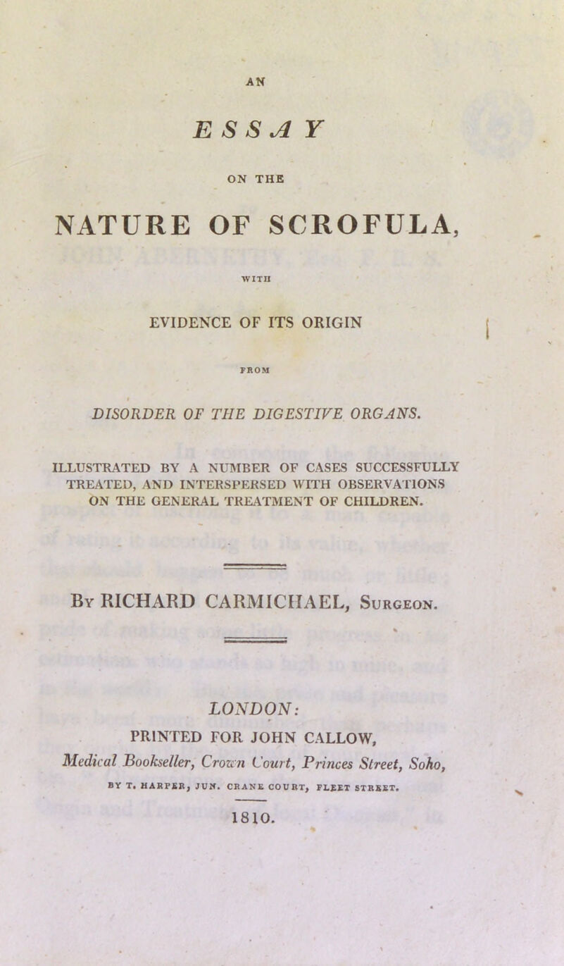 ESSAY ON THE NATURE OF SCROFULA, WITH EVIDENCE OF ITS ORIGIN PROM f DISORDER OF THE DIGESTIVE ORGANS. ILLUSTRATED BY A NUMBER OF CASES SUCCESSFULLY TREATED, AND INTERSPERSED WITH OBSERVA TIONS ON THE GENERAL TREATMENT OF CHILDREN. By RICHARD CARMICHAEL, Surgeon. LONDON: PRINTED FOR JOHN CALLOW, Medical Bookseller, Crown Court, Princes Street, Soho, BY T. HARPER, JUN. CRANE COURT, FLEET STREET. 1810.