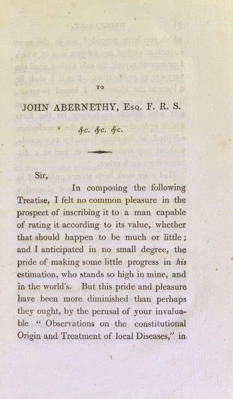 JOHN ABERNETHY, Esq. F. R. S. fyc. fyc. Sf-c. Sir, In competing the following Treatise, I felt no common pleasure in the prospect of inscribing it to a man capable of rating it according to its value, whether that should happen to be much or little; and I anticipated in no small degree, the pride of making some little progress in his estimation, who stands so high in mine, and in the world's. But this pride and pleasure have been more diminished than perhaps they ought, by the perusal of your invalua- / ble “ Observations on the constitutional Origin and Treatment of local Diseases/' in