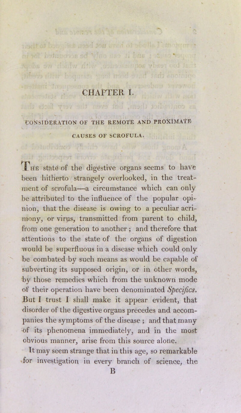 CONSIDERATION OF THE REMOTE AND PROXIMATE CAUSES OF SCROFULA, J he state of the digestive organs seems to have been hitherto strangely overlooked, in the treat- ment of scrofula—a circumstance which can only be attributed to the influence of the popular opi- nion, that the disease is owing to a peculiar acri- mony, or virus, transmitted from parent to child, from one generation to another ; and therefore that attentions to the state of the organs of digestion would be superfluous in a disease which could only be combated by such means as would be capable of subverting its supposed origin, or in other words, by those remedies which from the unknown mode of their operation have been denominated Specifics. But I trust I shall make it appear evident, that disorder of the digestive organs precedes and accom- panies the symptoms of the disease ; and that many of its phenomena immediately, and in the most obvious manner, arise from this source alone. It may seem strange that in this age, so remarkable for investigation in every branch of science, the B