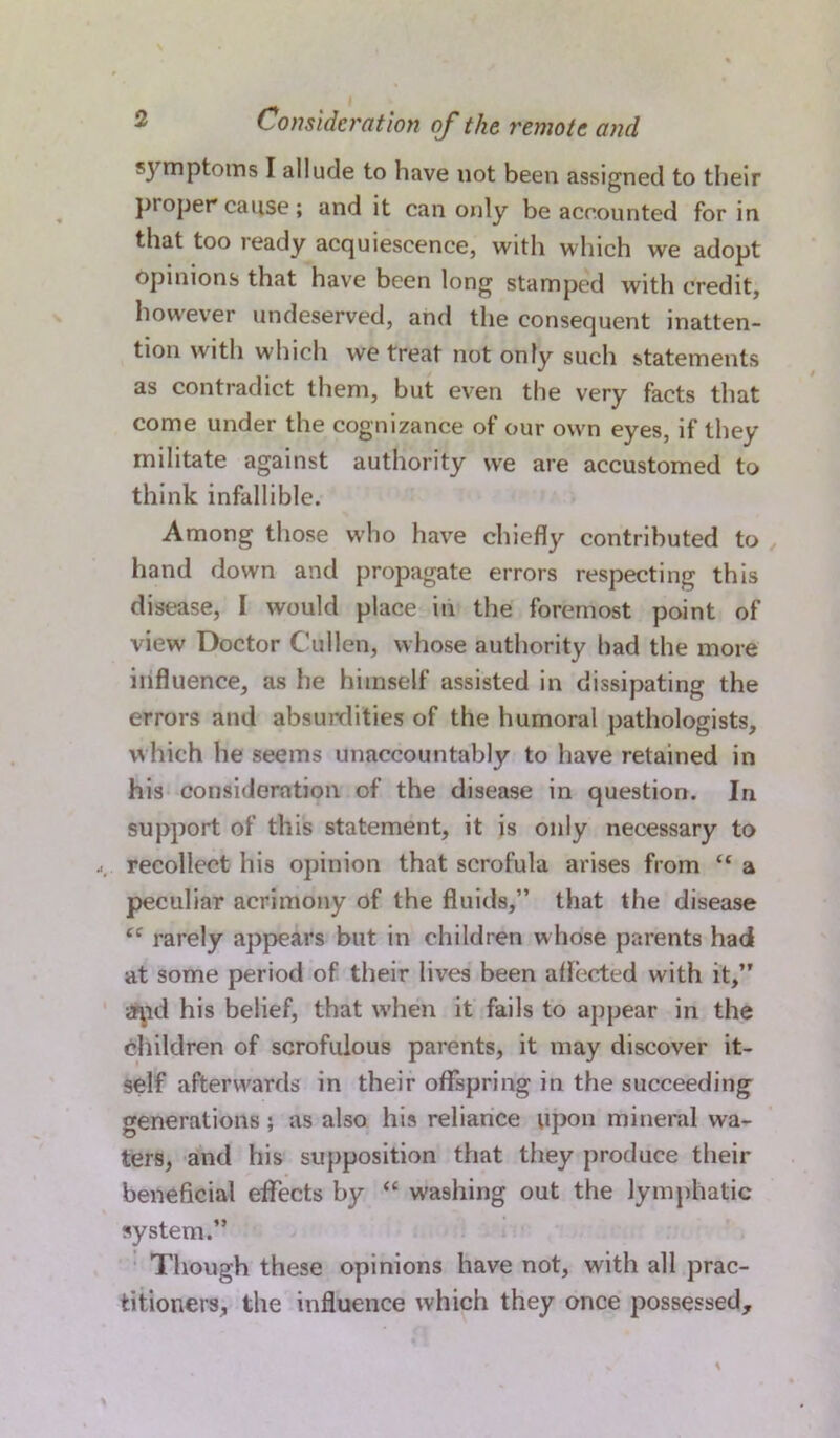 symptoms I allude to have not been assigned to their proper cause; and it can only be accounted for in that too ready acquiescence, with which we adopt opinions that have been long stamped with credit, however undeserved, and the consequent inatten- tion with which we treat not only such statements as contradict them, but even the very facts that come under the cognizance of our own eyes, if they militate against authority we are accustomed to think infallible. Among those who have chiefly contributed to hand down and propagate errors respecting this disease, I would place in the foremost point of view Doctor Cullen, whose authority had the more influence, as he himself assisted in dissipating the errors and absurdities of the humoral pathologists, which he seems unaccountably to have retained in his consideration of the disease in question. In support of this statement, it is only necessary to recollect his opinion that scrofula arises from “ a peculiar acrimony of the fluids,” that the disease u rarely appears but in children whose parents had at some period of their lives been affected with it,” Aid his belief, that when it fails to appear in the children of scrofulous parents, it may discover it- self afterwards in their offspring in the succeeding generations; as also his reliance upon mineral wa- ters, and his supposition that they produce their beneficial effects by “ washing out the lymphatic system.” Though these opinions have not, with all prac- titioners, the influence which they once possessed.