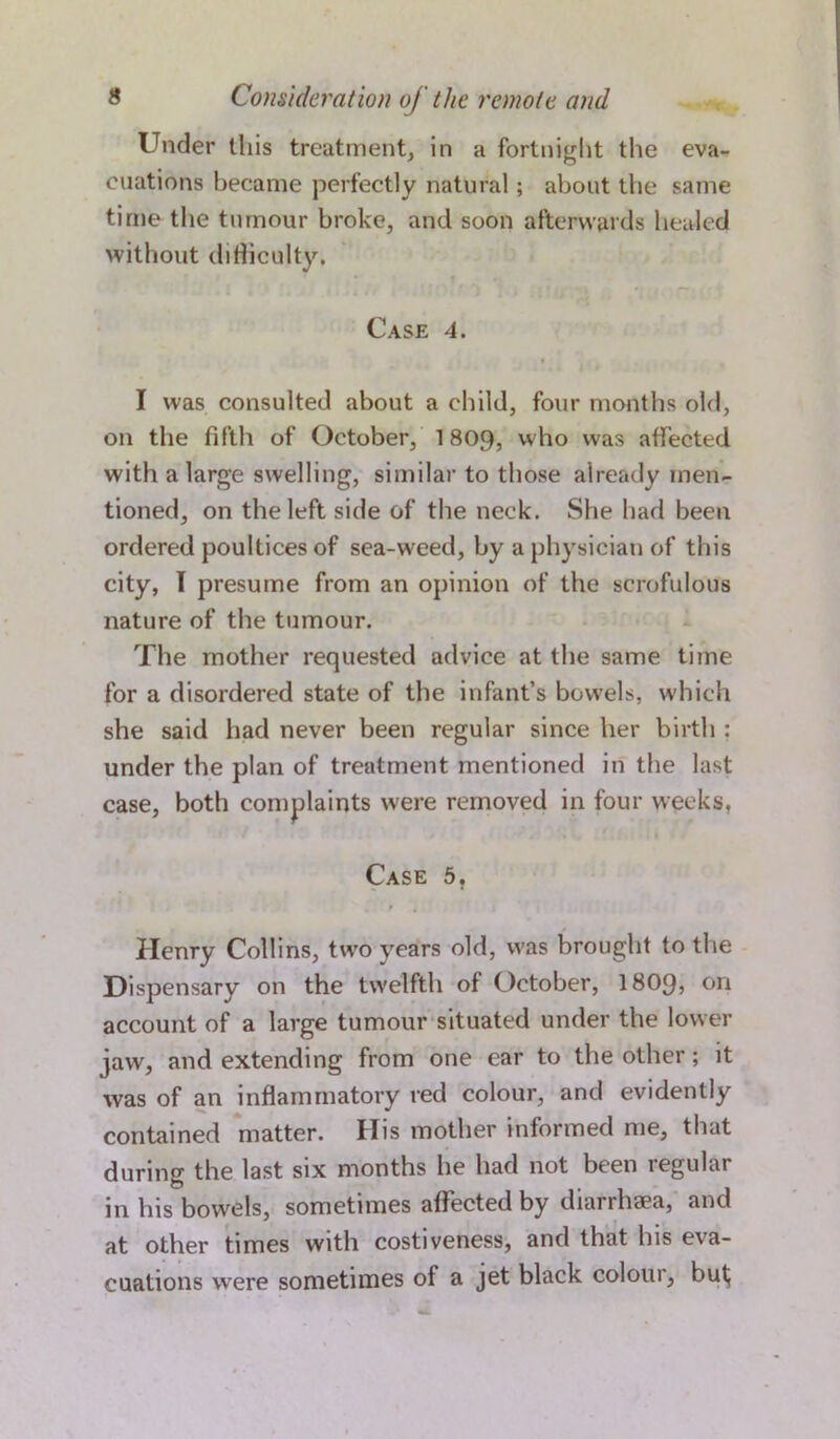 Under this treatment, in a fortnight the eva- cuations became perfectly natural; about the same time the tumour broke, and soon afterwards healed without difficulty, Case 4. I was consulted about a child, four months old, on the fifth of October, 1809, who was affected with a large swelling, similar to those already men- tioned, on the left side of the neck. She had been ordered poultices of sea-weed, by a physician of this city, I presume from an opinion of the scrofulous nature of the tumour. The mother requested advice at the same time for a disordered state of the infant’s bowels, which she said had never been regular since her birth : under the plan of treatment mentioned in the last case, both complaints were removed in four weeks. Case 5. » , Henry Collins, two years old, was brought to the Dispensary on the twelfth of October, I8O9, on account of a large tumour situated under the lower jaw, and extending from one ear to the other; it was of an inflammatory red colour, and evidently contained matter. His mother informed me, that during the last six months he had not been regular in his bowels, sometimes affected by diarrhaea, and at other times with costiveness, and that his eva- cuations were sometimes of a jet black colour, but;