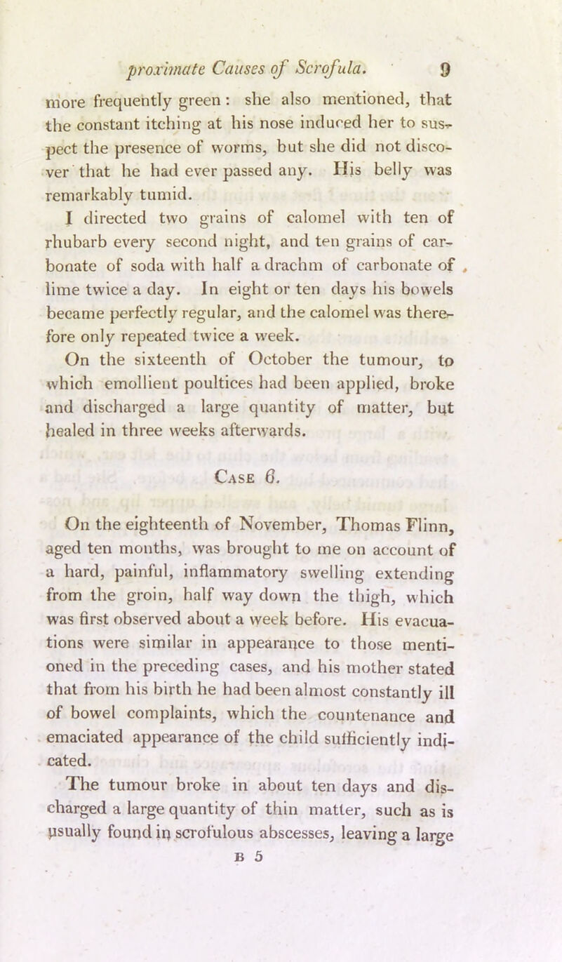 more frequently green : she also mentioned, that the constant itching at his nose induced her to sus^ pect the presence of worms, but she did not disco- ver that he had ever passed any. His belly was remarkably tumid. I directed two grains of calomel with ten of rhubarb every second night, and ten grains of car- bonate of soda with half a drachm of carbonate of , lime twice a day. In eight or ten days his bowels became perfectly regular, and the calomel w as therer- fore only repeated twice a w'eek. On the sixteenth of October the tumour, to which emollient poultices had been applied, broke and discharged a large quantity of matter, but healed in three weeks afterwards. Case Q. On the eighteenth of November, Thomas Flinn, aged ten months, was brought to me on account of a hard, painful, inflammatory swelling extending from the groin, half way down the thigh, which was first observed about a week before. His evacua- tions were similar in appearance to those menti- oned in the preceding cases, and his mother stated that from his birth he had been almost constantly ill of bowel complaints, which the countenance and emaciated appearance of the child sufficiently indi- cated. The tumour broke in about ten days and dis- charged a large quantity of thin matter, such as is psually found in scrofulous abscesses, leaving a large B 5