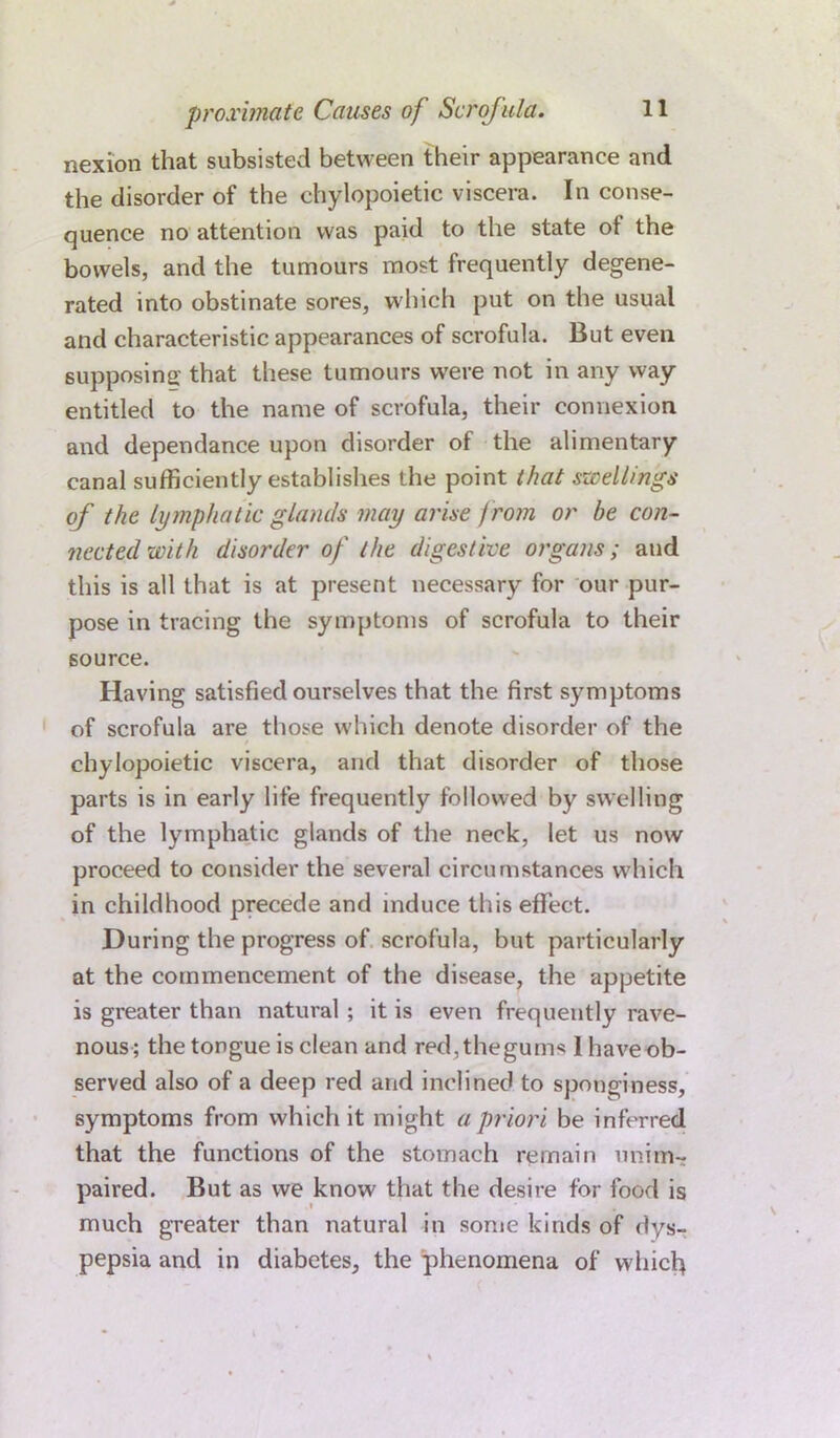 nexion that subsisted between their appearance and the disorder of the chylopoietic viscera. In conse- quence no attention was paid to the state ot the bowels, and the tumours most frequently degene- rated into obstinate sores, which put on the usual and characteristic appearances of scrofula. But even supposing that these tumours were not in any way entitled to the name of scrofula, their connexion and dependance upon disorder of the alimentary- canal sufficiently establishes the point that swellings of the lymphatic glands may arise from or be con- nected with disorder of the digestive organs; and this is all that is at present necessary for our pur- pose in tracing the symptoms of scrofula to their source. Having satisfied ourselves that the first symptoms of scrofula are those which denote disorder of the chylopoietic viscera, and that disorder of those parts is in early life frequently followed by swelling of the lymphatic glands of the neck, let us now proceed to consider the several circumstances which in childhood precede and induce this effect. During the progress of scrofula, but particularly at the commencement of the disease, the appetite is greater than natural ; it is even frequently rave- nous; the tongue is clean and red,thegums Ihaveob- served also of a deep red and inclined to sponginess, symptoms from which it might a priori be inferred that the functions of the stomach remain unim- paired. But as we know that the desire for food is much greater than natural in some kinds of dys- pepsia and in diabetes, the phenomena of whicl>