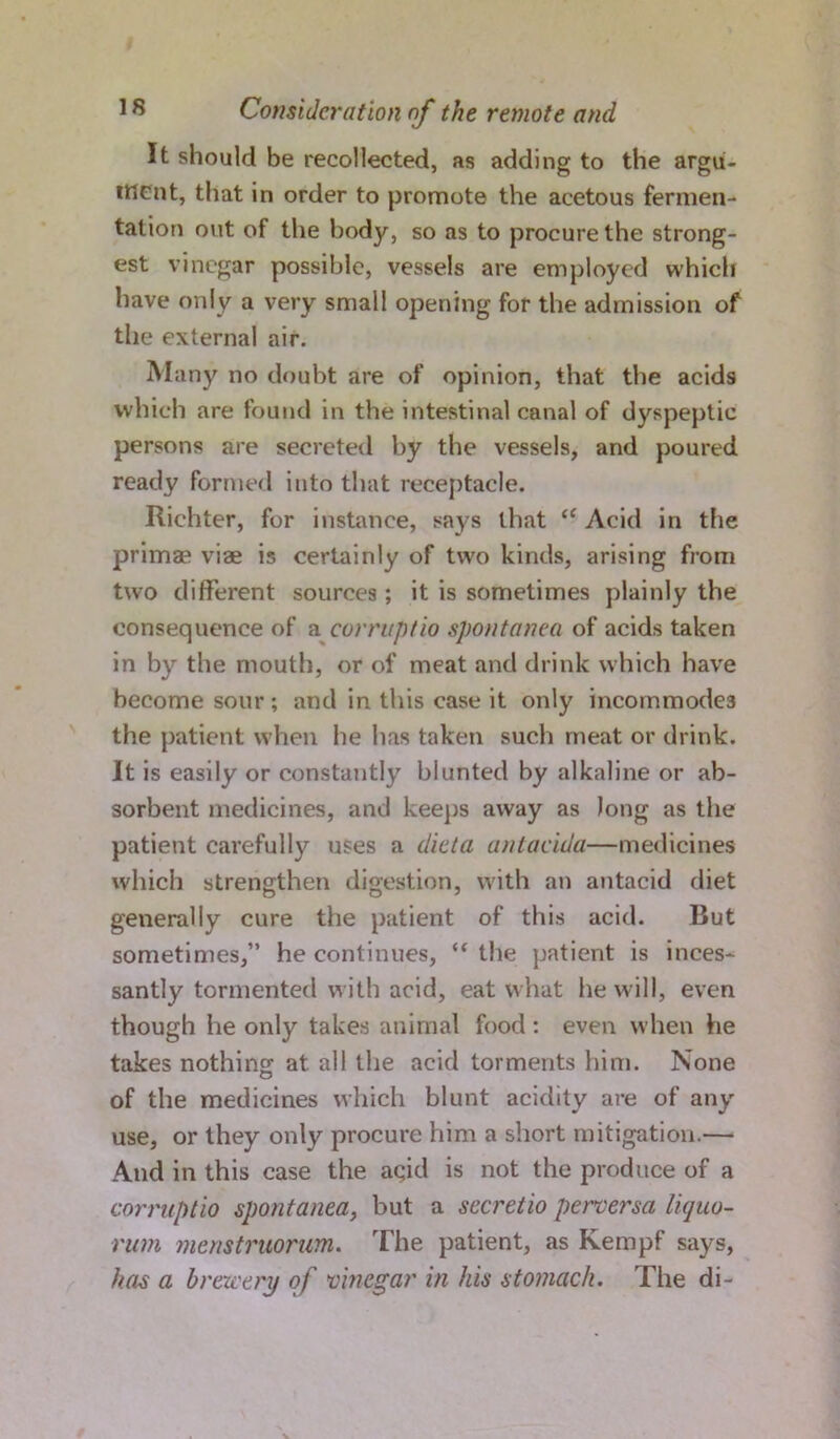 It should be recollected, as adding to the argu- ment, that in order to promote the acetous fermen- tation out of the body, so as to procure the strong- est vinegar possible, vessels are employed which have only a very small opening for the admission of the external air. Many no doubt are of opinion, that the acids which are found in the intestinal canal of dyspeptic persons are secreted by the vessels, and poured ready formed into that receptacle. Richter, for instance, says that “ Acid in the primae viae is certainly of two kinds, arising from two different sources; it is sometimes plainly the consequence of a corruptio spontanea of acids taken in by the mouth, or of meat and drink which have become sour ; and in this case it only incommodes the patient when he has taken such meat or drink. It is easily or constantly blunted by alkaline or ab- sorbent medicines, and keeps away as long as the patient carefully uses a diet a antacida—medicines which strengthen digestion, with an antacid diet generally cure the patient of this acid. But sometimes,” he continues, “ the patient is inces- santly tormented with acid, eat what he will, even though he only takes animal food: even when he takes nothing at all the acid torments him. None of the medicines which blunt acidity are of any use, or they only procure him a short mitigation.— And in this case the acid is not the produce of a corruptio spontanea, but a secretio perversa liquo- rum menstruorum. The patient, as Kempf says, has a brewery of vinegar in his stomach. The di-