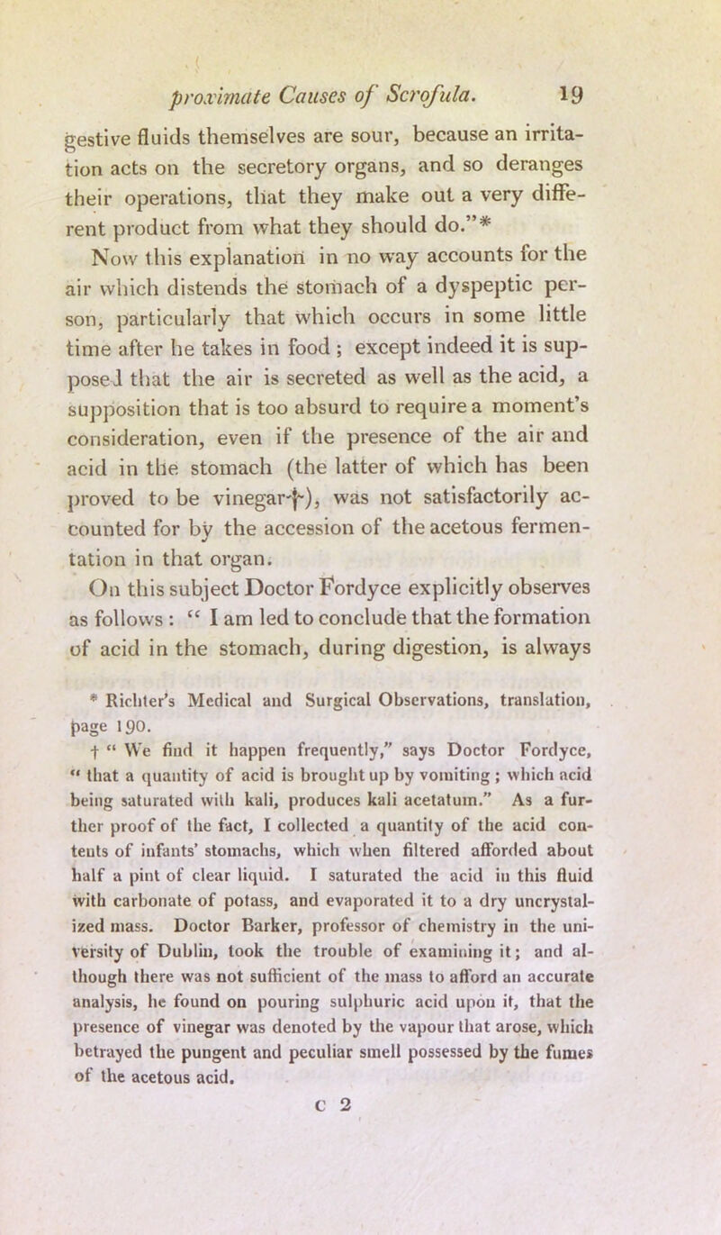 gestive fluids themselves are sour, because an irrita- tion acts on the secretory organs, and so deranges their operations, that they make out a very diffe- rent product from what they should do.”* Now t his explanation in no way accounts ior the air which distends the stomach of a dyspeptic per- son, particularly that which occurs in some little time after he takes in food ; except indeed it is sup- posed that the air is secreted as well as the acid, a supposition that is too absurd to require a moment’s consideration, even if the presence of the air and acid in the stomach (the latter of which has been proved to be vinegar-^), was not satisfactorily ac- counted for by the accession of the acetous fermen- tation in that organ. On this subject Doctor Fordyce explicitly observes as follows : “lam led to conclude that the formation of acid in the stomach, during digestion, is always * Richter's Medical and Surgical Observations, translation, {rage 190. f “ We find it happen frequently,” says Doctor Fordyce, “ that a quantity of acid is brought up by vomiting ; which acid being saturated with kali, produces kali acetatum.” As a fur- ther proof of the fact, I collected a quantity of the acid con- teuts of infants’ stomachs, which when filtered afforded about half a pint of clear liquid. I saturated the acid in this fluid with carbonate of potass, and evaporated it to a dry uncrystal- ized mass. Doctor Barker, professor of chemistry in the uni- versity of Dublin, took the trouble of examining it; and al- though there was not sufficient of the mass to afford an accurate analysis, he found on pouring sulphuric acid upon it, that the presence of vinegar was denoted by the vapour that arose, which betrayed the pungent and peculiar smell possessed by the fumes of the acetous acid.