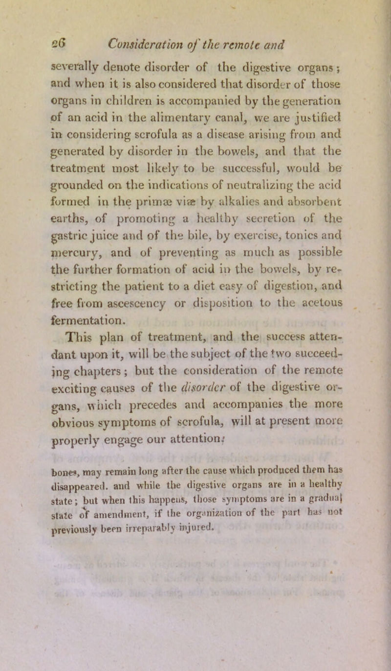 severally denote disorder of the digestive organs ; and when it is also considered that disorder of those organs in children is accompanied by the generation of an acid in the alimentary canal, we are justified in considering scrofula as a disease arising from and generated by disorder in the bowels, and that the treatment most likely to be successful, would be grounded on the indications of neutralizing the acid formed in the primae via by alkalies and absorbent earths, of promoting a healthy secretion of the gastric juice and of the bile, by exercise, tonics and mercury, and of preventing as much as possible the further formation of acid in the bowels, by re- stricting the patient to a diet easy of digestion, and free from ascescency or disposition to the acetous fermentation. This plan of treatment, and the success atten- dant upon it, will be the subject of the two succeed- ing chapters; but the consideration of the remote exciting causes of the disorder of the digestive or- gans, which precedes and accompanies the more obvious symptoms of scrofula, will at present more properly engage our attention/ bones, may remain long after the cause which produced them has disappeared, and while the digestive organs are in a healthy state; but when this happens, those symptoms are in a gradual state of amendment, if the organization of the part has not previously been irreparably injured.