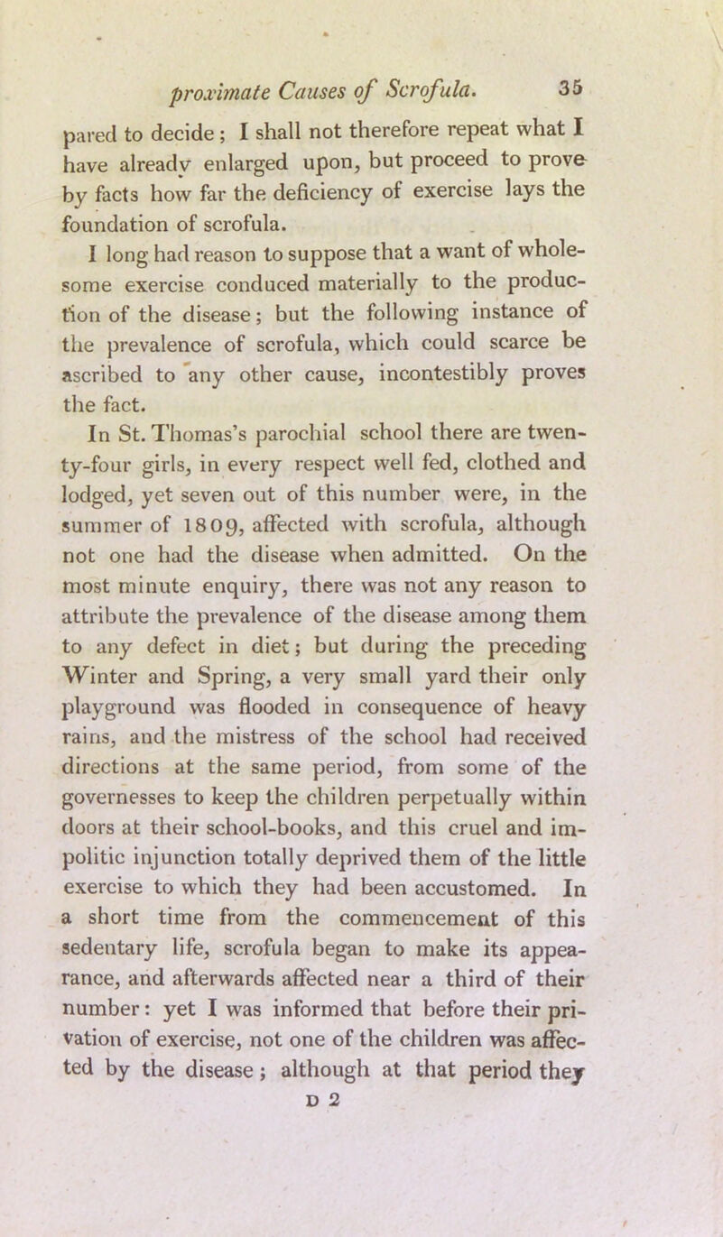 pared to decide; I shall not therefore repeat what I have alreadv enlarged upon, but proceed to prove by facts how far the deficiency of exercise lays the foundation of scrofula. I long had reason to suppose that a want of whole- some exercise conduced materially to the produc- tion of the disease; but the following instance of the prevalence of scrofula, which could scarce be ascribed to any other cause, incontestibly proves the fact. In St. Thomas’s parochial school there are twen- ty-four girls, in every respect well fed, clothed and lodged, yet seven out of this number were, in the summer of 1809, affected with scrofula, although not one had the disease when admitted. On the most minute enquiry, there was not any reason to attribute the prevalence of the disease among them to any defect in diet; but during the preceding Winter and Spring, a very small yard their only playground was flooded in consequence of heavy rains, and the mistress of the school had received directions at the same period, from some of the governesses to keep the children perpetually within doors at their school-books, and this cruel and im- politic injunction totally deprived them of the little exercise to which they had been accustomed. In a short time from the commencement of this sedentary life, scrofula began to make its appea- rance, and afterwards affected near a third of their number: yet I was informed that before their pri- vation of exercise, not one of the children was affec- ted by the disease; although at that period they