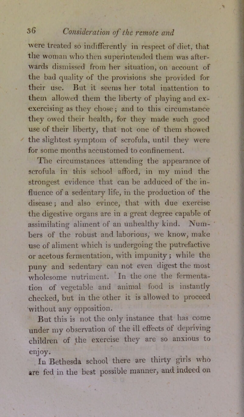 were treated so indifferently in respect of diet, that the woman who then superintended them was after- wards dismissed from her situation, on account of the bad quality of the provisions she provided for their use. Rut it seems her total inattention to them allowed them the liberty of playing and ex- exercising as they chose; and to this circumstance they owed their health, for they made such good use of their liberty, that not one of them showed the slightest symptom of scrofula, until they were for some months accustomed to confinement. The circumstances attending the appearance of scrofula in this school afford, in my mind the strongest evidence that can be adduced of the in- fluence of a sedentary life, in the production of the disease; and also evince, that with due exercise the digestive organs are in a great degree capable of assimilating aliment of an unhealthy kind. Num- bers of the robust and laborious, we know, make use of aliment which is undergoing the putrefactive or acetous fermentation, with impunity; while the puny and sedentary can not even digest the most wholesome nutriment. In the one the fermenta- tion of vegetable and animal tood is instantly checked, but in the other it is allowed to proceed without any opposition. But this is not the only instance that has come under my observation of the ill effects ot depriving children of the exercise they are so anxious to enjoy. In Bethesda school there are thirty girls who are fed in the best possible manner, and indeed on