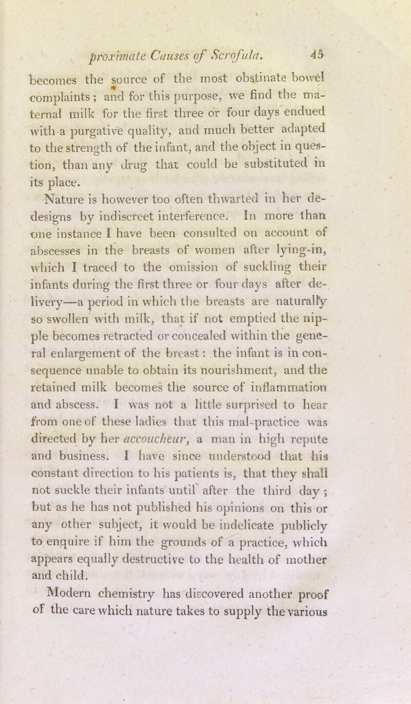 becomes the source of the most obstinate bowel complaints; and for this purpose, we find the ma- ternal milk for the first three or four days endued with a purgative quality, and much better adapted to the strength of the infant, and the object in ques- tion, than any drug that could be substituted in its place. Nature is however too often thwarted in her de- designs by indiscreet interference. In more than one instance I have been consulted on account of abscesses in the breasts of women after lying-in, which I traced to the omission of suckling their infants during the first three or four days after de- livery—a period in which the breasts are naturally so swollen with milk, that if not emptied the nip- ple becomes retracted or concealed within the gene- ral enlargement of the breast: the infant is in con- sequence unable to obtain its nourishment, and the retained milk becomes the source of inflammation and abscess. I was not a little surprised to hear from one of these ladies that this mal-practice was directed by her accoucheur, a man in high repute and business. I have since understood that his constant direction to his patients is, that they shall not suckle their infants until after the third day ; but as he has not published his opinions on this or any other subject, it would be indelicate publicly to enquire if him the grounds of a practice, which appears equally destructive to the health of mother and child. Modern chemistry has discovered another proof of the care which nature takes to supply the various