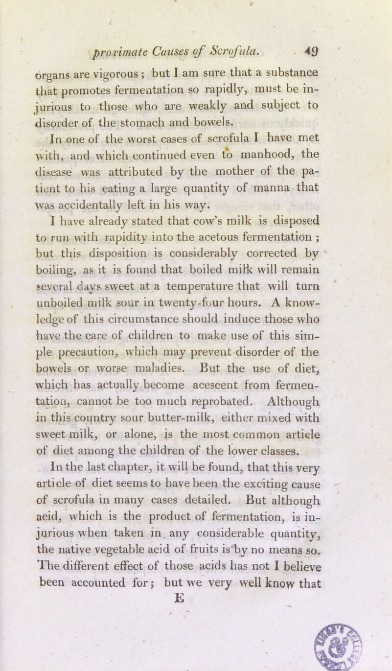 organs are vigorous ; but I am sure that a substance that promotes fermentation so rapidly, must be in- jurious to those who are weakly and subject to disorder of the stomach and bowels. In one of the worst cases of scrofula I have met with, and which continued even to manhood, the disease was attributed by the mother of the pa- tient to his eating a large quantity of manna that was accidentally left in his way. I have already stated that cow’s milk is disposed to run with rapidity into the acetous fermentation ; but this disposition is considerably corrected by boiling, as it is found that boiled mifk will remain several days sweet at a temperature that will turn unboiled milk sour in twenty-four hours. A know- ledge of this circumstance should induce those who have the care of children to make use of this sim- ple precaution, which may prevent disorder of the bowels or worse maladies. But the use of diet, which has actually become acescent from fermen- tation, cannot be too much reprobated. Although in this country sour butter-milk, either mixed with sweet milk, or alone, is the most common article of diet among the children of the lower classes. In the last chapter, it will be found, that this very article of diet seems to have been the exciting cause of scrofula in many cases detailed. But although acid, which is the product of fermentation, is in- jurious when taken in any considerable quantity, the native vegetable acid of fruits is by no means so. The different effect of those acids has not I believe been accounted for; but we very well know that E