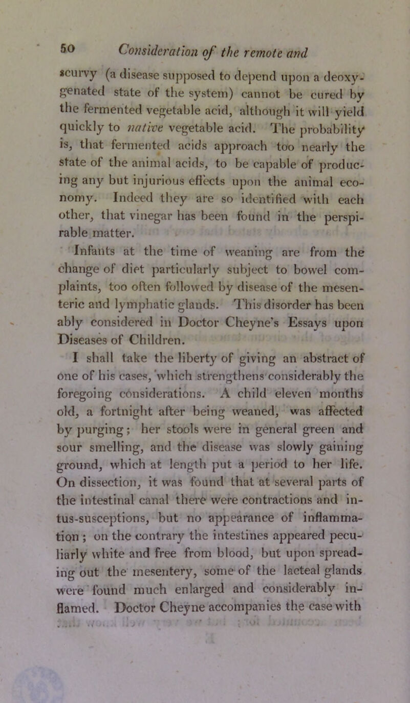 *curvy (a disease supposed to depend upon a deoxy- gen ated state of the system) cannot he cured by the fermented vegetable acid, although it will yield quickly to native vegetable acid. The probability is, that fermented acids approach too nearly the state of the animal acids, to be capable of produc- ing any but injurious effects upon the animal eco- nomy. Indeed they are so identified with each other, that vinegar has been found in the perspi- rable matter. Infants at the time of weaning are from the change of diet particularly subject to bowel com- plaints, too often followed by disease of the mesen- teric and lymphatic glands. This disorder has been ably considered in Doctor Cheyne’s Essays upon Diseases of Children. I shall take the liberty of giving an abstract of one of his cases, which strengthens considerably the foregoing considerations. A child eleven months old, a fortnight after being weaned, was affected by purging; her stools were in general green and sour smelling, and the disease was slowly gaining ground, which at length put a period to her life. On dissection, it was found that at several parts of the intestinal canal there were contractions and in- tus-susceptions, but no appearance of inflamma- tion ; on the contrary the intestines appeared pecu- liarly white and free from blood, but upon spread- ing out the mesentery, some of the lacteal glands were found much enlarged and considerably in- flamed. Doctor Cheyne accompanies the case with