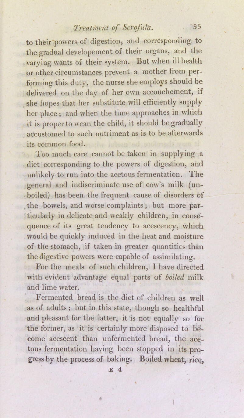 to their powers of digestion, and corresponding to the gradual developement of their organs, and the varying wants of their system. But when ill health or other circumstances prevent a mother from per- forming this duly, the nurse she employs should be delivered on the day of her own accouchement, if she hopes that her substitute will efficiently supply her place ; and when the time approaches in which it is proper to wean the child, it should be gradually accustomed to such nutriment as is to be afterwards its common food. Too much care cannot be taken in supplying a diet corresponding to the powers of digestion, and unlikely to run into the acetous fermentation. The general and indiscriminate use of cow’s milk (un- boiled) has been the frequent cause of disorders of . the bowels, and worse complaints ; but more par- ticularly in delicate and weakly children, in conse- quence of its great tendency to acescency, which would be quickly induced in the heat and moisture of the stomach, if taken in greater quantities than the digestive powers were capable of assimilating. For the meals of such children, I have directed with evident advantage equal parts of boiled milk and lime water. Fermented bread is the diet of children as well as of adults; but in this state, though so healthful and pleasant for the latter, it is not equally so for the former, as it is certainly more disposed to be- come acescent than unfermented bread, the ace- tous fermentation having been stopped in its pro- gress by the process of baking. Boiled w heat, rice.