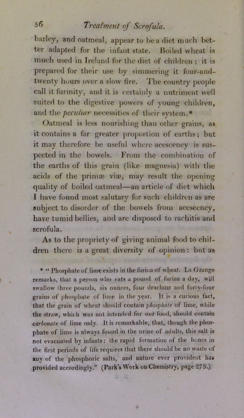 barley, and oatmeal, appear to be a diet much bet- ter adapted for the infant state. Boiled wheat is much used in Ireland for the diet of children : it is prepared for their use by simmering it four-and- twenty hours over a slow fire. The country people call it furmity, and it is certainly a nutriment well suited to the digestive powers of young children, and the peculiar necessities of their system.* Oatmeal is less nourishing than other grains, as it contains a far greater proportion of earths; but it may therefore be useful where acescency is sus- pected in the bowels. From the combination of the earths of this grain (like magnesia) with the acids of the primae viae, may result the opening quality of boiled oatmeal—an article of diet which I have found most salutary for such children as are subject to disorder of the bowels from acescency, have tumid bellies, and are disposed to rachitis and scrofula. i As to the propriety of giving animal food to chil- dren there is a great diversity of opinion : but as * “ Phosphate of lime exists in the farina of wheat. La Grange remarks, that a person who eats a pound of farina a day, will swallowr three pounds, six ounces, four drachms and forly-four grains of phosphate of lime in the year. It is a curious fact, that the grain of w heat should contain phosphate of lime, while the straw, which was not intended for our food, should contain carbonate of lime only. It is remarkable, that, though the phos- phate of lime is always found in the urine of adults, this salt is not evacuated by infants: the rapid formation of the hones in the first periods of life requires that there should be no waste of any of the phosphoric salts, and nature ever provident has provided accordingly.” (Park’s Work on Chemistry, page 273.)