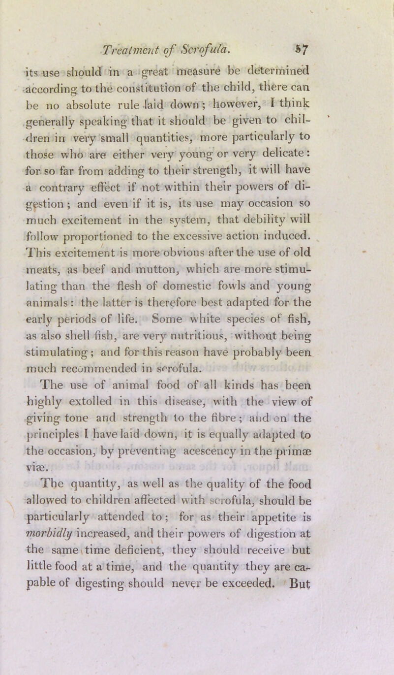 its use should in a great measure be determined according to the constitution of the child, there can he no absolute rule laid down ; however, I think generally speaking that it should be given to chil- dren in very small quantities, more particularly to those who are either very young or very delicate: for so far from adding to their strength, it will have a contrary effect if not within their powers of di- gestion ; and even if it is, its use may occasion so much excitement in the system, that debility will follow proportioned to the excessive action induced. This excitement is more obvious after the use of old meats, as beef and mutton, which are more stimu- lating than the flesh of domestic fowls and young animals : the latter is therefore best adapted for the early periods of life. Some white species of fish, as also shell fish, are very nutritious, without being stimulating; and for this reason have probably been much recommended in scrofula. The use of animal food of all kinds has been highly extolled in this disease, with the view of giving tone and strength to the fibre; and on the principles I have laid down, it is equally adapted to the occasion, by preventing acescency in the primae viee. The quantity, as well as the quality of the food allowed to children affected with scrofula, should be particularly attended to; for as their appetite is morbidly increased, and their powers of digestion at the same time deficient, they should receive but little food at a time, and the quantity they are ca- pable of digesting should never be exceeded. But