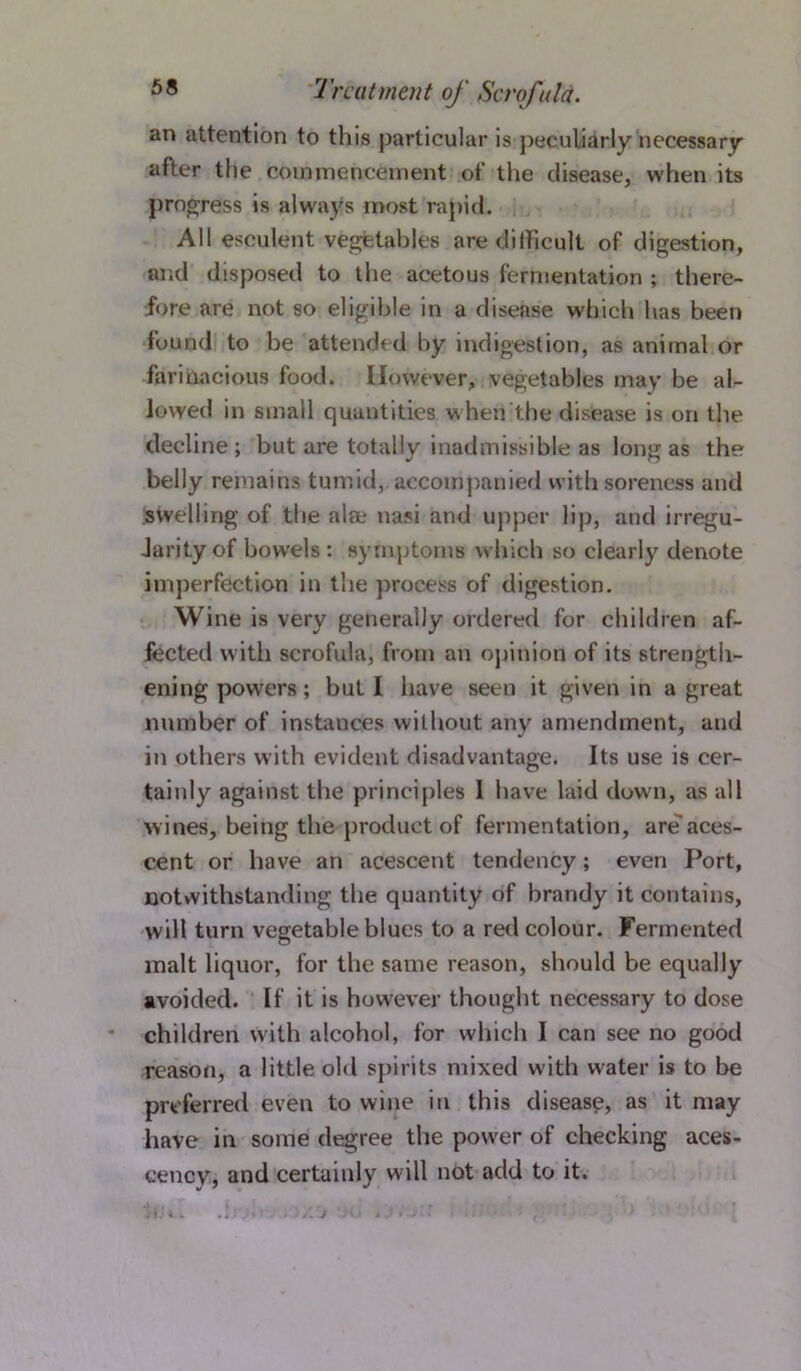 an attention to this particular is peculiarly necessary after the commencement of the disease, when its progress is always most rapid. All esculent vegetables are difficult of digestion, and disposed to the acetous fermentation ; there- fore are not so eligible in a disease which has been found to be attended by indigestion, as animal or farinacious food. However, vegetables may be al- lowed in small quantities when the disease is on the decline; but are totally inadmissible as long as the belly remains tumid, accompanied with soreness and swelling of the alee nasi and upper lip, and irregu- Jarity of bowels : symptoms which so clearly denote imperfection in the process of digestion. Wine is very generally ordered for children af- fected with scrofula, from an opinion of its strength- ening powers ; but I have seen it given in a great number of instances without any amendment, and in others with evident disadvantage. Its use is cer- tainly against the principles I have laid down, as all wines, being the product of fermentation, are aces- cent or have an acescent tendency; even Port, notwithstanding the quantity of brandy it contains, will turn vegetable blues to a red colour. Fermented malt liquor, for the same reason, should be equally avoided. If it is however thought necessary to dose children with alcohol, for which I can see no good reason, a little old spirits mixed w ith water is to be preferred even to wine in this disease, as it may have in some degree the power of checking aces- cency, and certainly will not add to it.