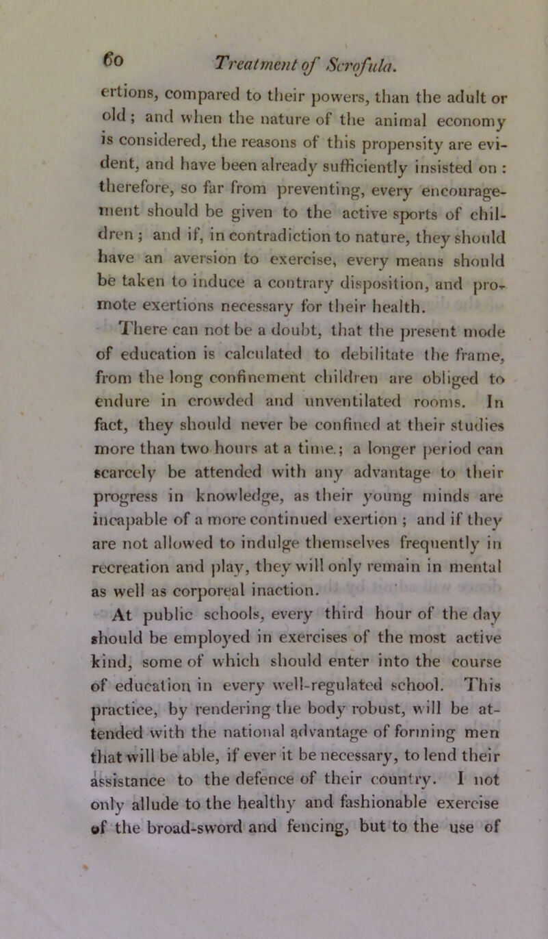 cilions, compared to their powers, than the adult or old ; and when the nature of the animal economy is considered, the reasons of this propensity are evi- dent, and have been already sufficiently insisted on : therefore, so far from preventing, every encourage- ment should be given to the active sports of chil- dren ; and if, in contradiction to nature, they should have an aversion to exercise, every means should be taken to induce a contrary disposition, and pro- mote exertions necessary for their health. There can not he a doubt, that the present mode of education is calculated to debilitate the frame, from the long confinement children are obliged to endure in crowded and unventilated rooms. In fact, they should never be confined at their studies more than two hours at a time.; a longer period can scarcely be attended with any advantage to their progress in knowledge, as their young minds are incapable of a more continued exertion ; and if they are not allowed to indulge themselves frequently in recreation and play, they will only remain in mental as well as corporeal inaction. At public schools, every third hour of the day should be employed in exercises of the most active kind, some of which should enter into the course of education in every well-regulated school. This practice, by rendering the body robust, will be at- tended with the national advantage of forming men that will be able, if ever it be necessary, to lend their assistance to the defence of their country. I not only allude to the healthy and fashionable exercise of the broad-swrord and fencing, but to the use of