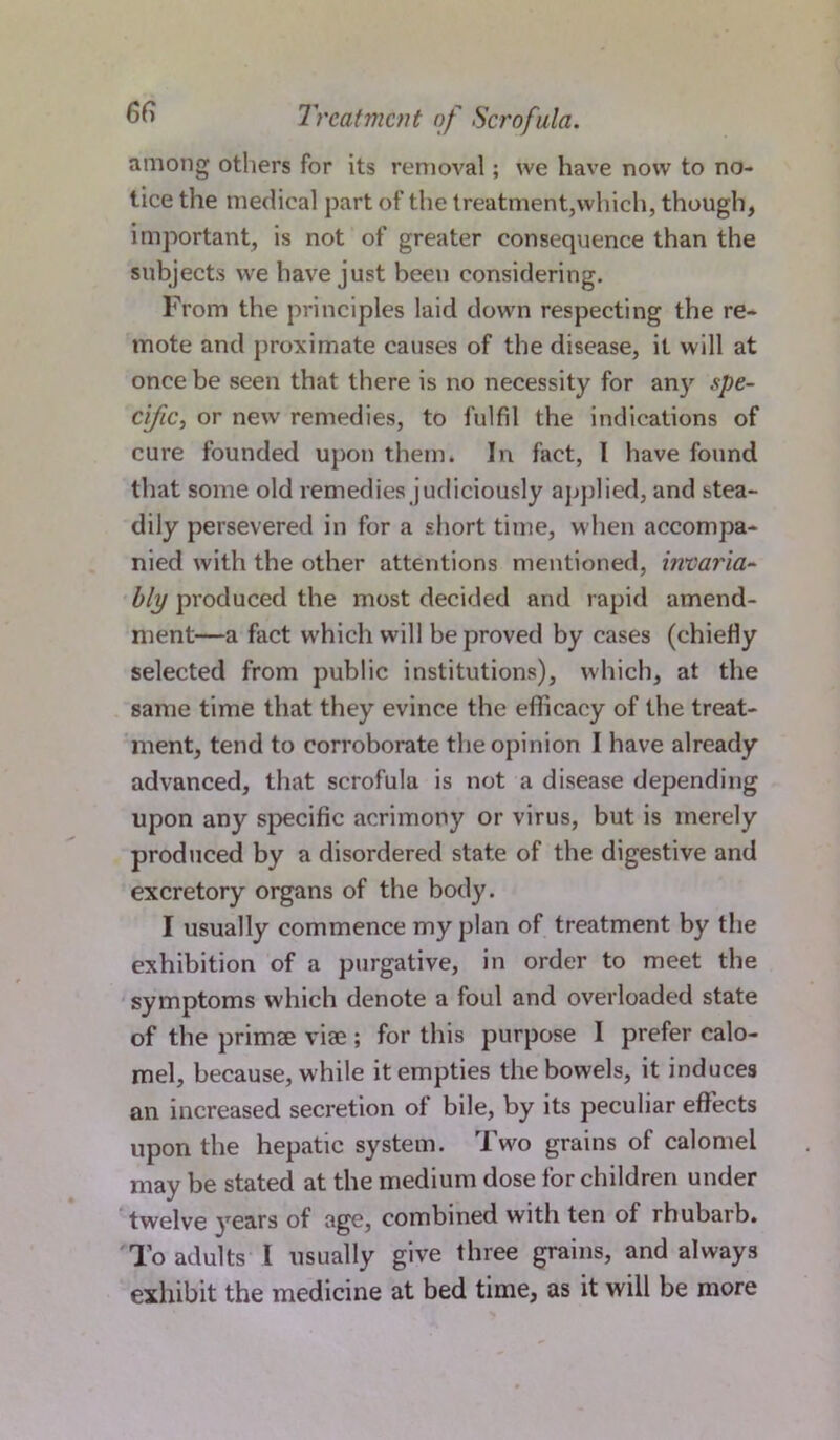 among others for its removal; we have now to no- tice the medical part of the treatment,which, though, important, is not of greater consequence than the subjects we have just been considering. From the principles laid down respecting the re- mote and proximate causes of the disease, it will at once be seen that there is no necessity for any spe- cific, or new remedies, to fulfil the indications of cure founded upon them. In fact, I have found that some old remedies judiciously applied, and stea- dily persevered in for a short time, when accompa- nied with the other attentions mentioned, invaria- bly produced the most decided and rapid amend- ment—a fact w'hich will be proved by cases (chiefly selected from public institutions), which, at the same time that they evince the efficacy of the treat- ment, tend to corroborate the opinion I have already advanced, that scrofula is not a disease depending upon any specific acrimony or virus, but is merely produced by a disordered state of the digestive and excretory organs of the body. I usually commence my plan of treatment by the exhibition of a purgative, in order to meet the symptoms which denote a foul and overloaded state of the primse viae ; for this purpose I prefer calo- mel, because, while it empties the bowels, it induces an increased secretion of bile, by its peculiar effects upon the hepatic system. Two grains of calomel may be stated at the medium dose for children under twelve years of age, combined with ten of rhubarb. To adults l usually give three grains, and always exhibit the medicine at bed time, as it will be more