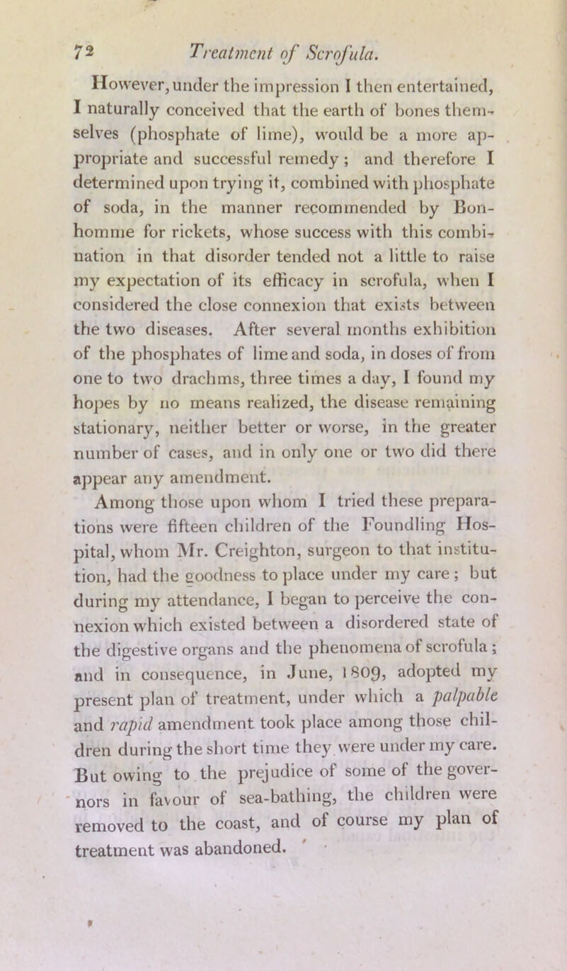 However, under the impression I then entertained, I naturally conceived that the earth of hones them- selves (phosphate of lime), would be a more ap- propriate and successful remedy ; and therefore I determined upon trying it, combined with phosphate of soda, in the manner recommended by B011- homme for rickets, whose success with this combi- nation in that disorder tended not a little to raise my expectation of its efficacy in scrofula, when I considered the close connexion that exists between the two diseases. After several months exhibition of the phosphates of lime and soda, in doses of from one to two drachms, three times a day, I found my hopes by no means realized, the disease remaining stationary, neither better or worse, in the greater number of cases, and in only one or two did there appear any amendment. Among those upon whom I tried these prepara- tions were fifteen children of the Foundling Hos- pital, whom Mr. Creighton, surgeon to that institu- tion, had the eoodness to place under my care ; but during my attendance, I began to perceive the con- nexion which existed between a disordered state ot the digestive organs and the phenomena of scrofula ; and in consequence, in June, 1809, adopted my present plan of treatment, under which a palpable and rapid amendment took place among those chil- dren during the short time they were under my care. But owing to the prejudice of some of the gover- nors in favour of sea-bathing, the children were removed to the coast, and ol couise my plan of treatment was abandoned.