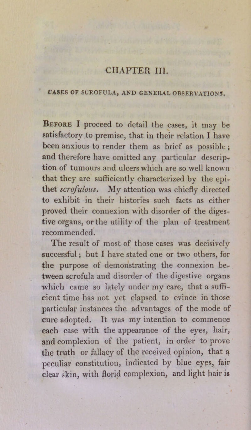 CASES OF SCROFULA, AND GENERAL OBSERVATIONS. Before I proceed to detail the cases, it may be satisfactory to premise, that in their relation I have been anxious to render them as brief as possible ; and therefore have omitted any particular descrip- tion of tumours and ulcers which are so well known that they are sufficiently characterized by the epi- thet scrofulous. My attention was chiefly directed to exhibit in their histories such facts as either proved their connexion with disorder of the diges- tive organs, or the utility of the plan of treatment recommended. The result of most of those cases was decisively successful; but I have stated one or two others, for the purpose of demonstrating the connexion be- tween scrofula and disorder of the digestive organs which came so lately under my care, that a suffi- cient time has not yet elapsed to evince in those particular instances the advantages of the mode of cure adopted. It was my intention to commence each case w’ith the appearance of the eyes, hair, and complexion of the patient, in order to prove the truth or fallacy of the received opinion, that a peculiar constitution, indicated by blue eyes, fair clear skin, with florid complexion, and light hair is