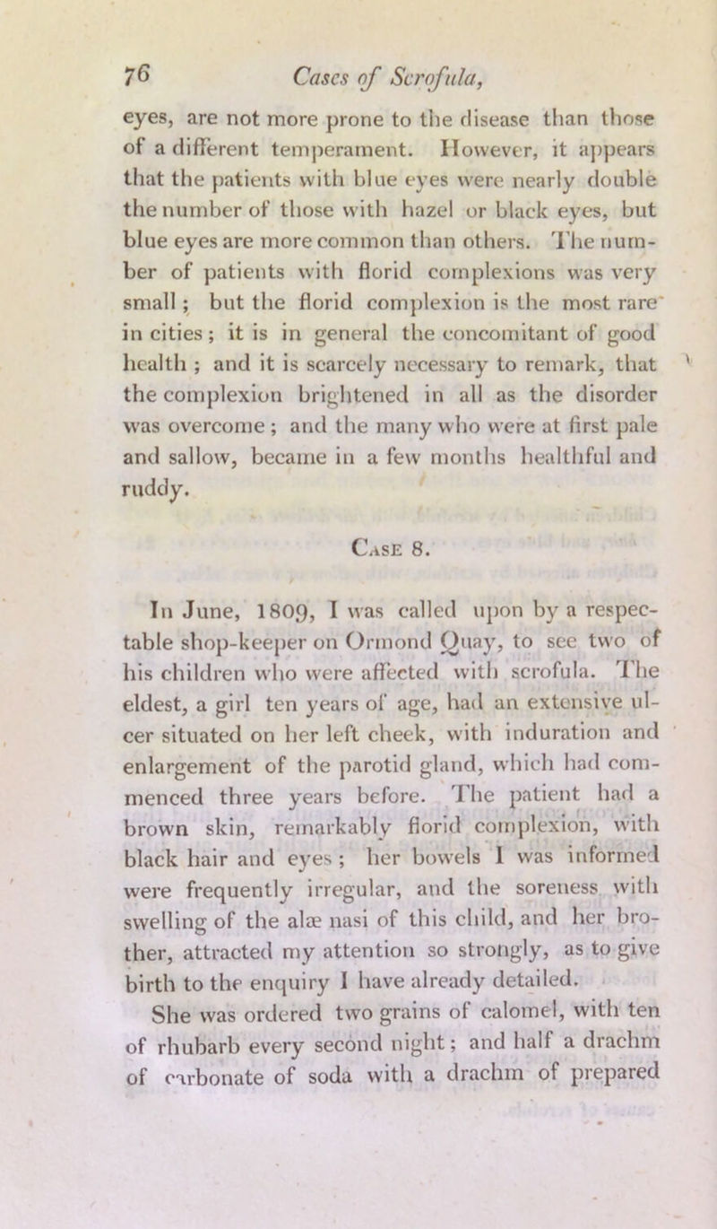 eyes, are not more prone to the disease than those of’ a different temperament. However, it appears that the patients with blue eyes were nearly double the number of those with hazel or black eyes, but blue eyes are more common than others. The num- ber of patients with florid complexions was very small ; but the florid complexion is the most rare in cities; it is in general the concomitant of good health ; and it is scarcely necessary to remark, that the complexion brightened in all as the disorder was overcome ; and the many who were at first pale and sallow, became in a few months healthful and ruddy. CasE 8. In June, 180.9, I was called upon by a respec- table shop-keeper on Ormond Quay, to see two of his children who were affected with scrofula. I he eldest, a girl ten years of age, had an extensive ul- cer situated on her left cheek, with induration and enlargement of the parotid gland, which had com- menced three years before. I he patient had a brown skin, remarkably florid complexion, with black hair and eyes; her bowels 1 was informed were frequently irregular, and the soreness with swelling of the ala? nasi of this child, and her bro- ther, attracted my attention so strongly, as to give birth to the enquiry I have already detailed. She was ordered two grains of calomel, with ten of rhubarb every second night; and half a drachm of carbonate of soda with a drachm of prepared