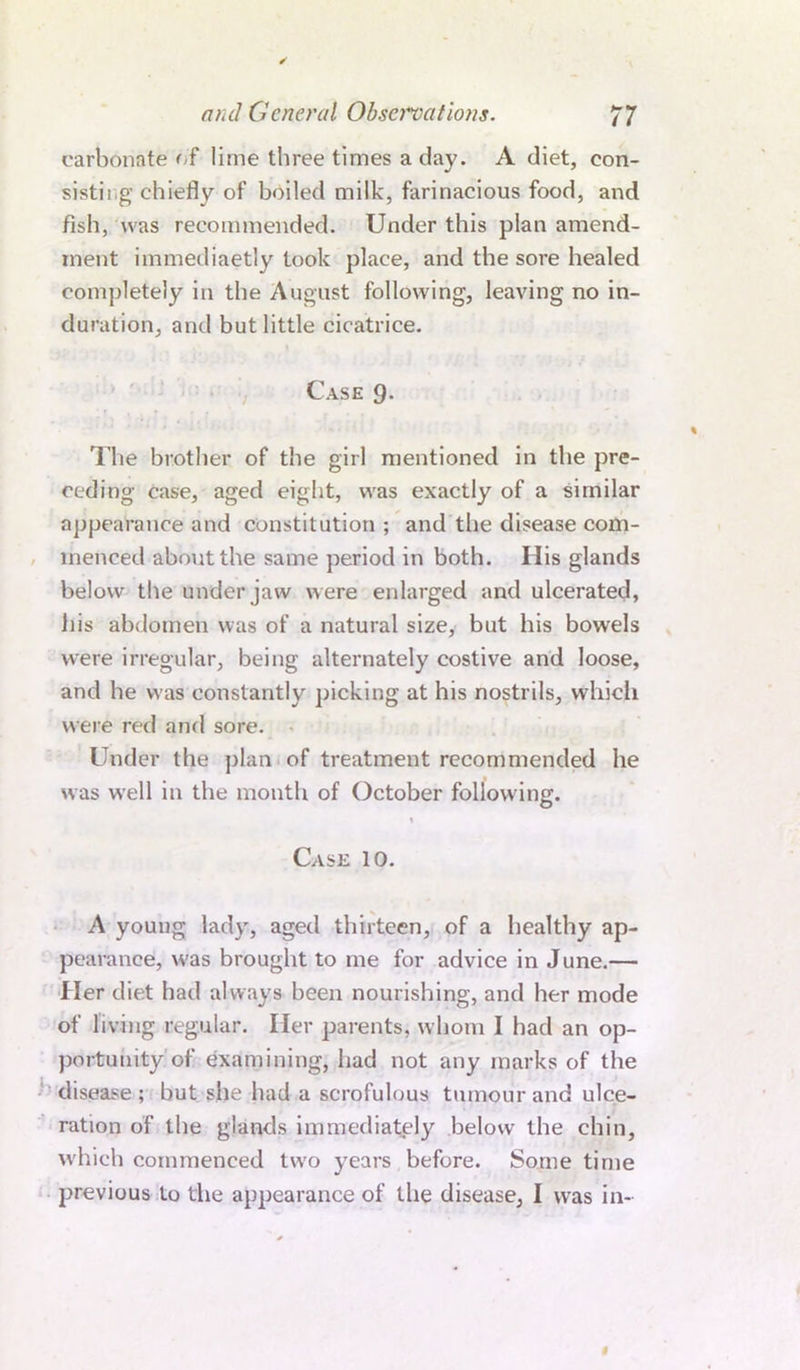 carbonate of lime three times a day. A diet, con- sisting chiefly of boiled milk, farinacious food, and fish, was recommended. Under this plan amend- ment immediaetly took place, and the sore healed completely in the August following, leaving no in- duration, and but little cicatrice. Case 9. The brother of the girl mentioned in the pre- ceding case, aged eight, was exactly of a similar appearance and constitution ; and the disease com- menced about the same period in both. His glands below the under jaw were enlarged and ulcerated, iiis abdomen was of a natural size, but his bowels were irregular, being alternately costive and loose, and he was constantly picking at his nostrils, which were red and sore. Under the plan of treatment recommended he was well in the month of October following. 1 Case 10. A young lady, aged thirteen, of a healthy ap- pearance, was brought to me for advice in June.— Her diet had always been nourishing, and her mode of living regular. Her parents, whom I had an op- portunity of examining, had not any marks of the disease; but she had a scrofulous tumour and ulce- ration of the glands immediately below the chin, which commenced two years before. Some time previous to the appearance of the disease, I was in-