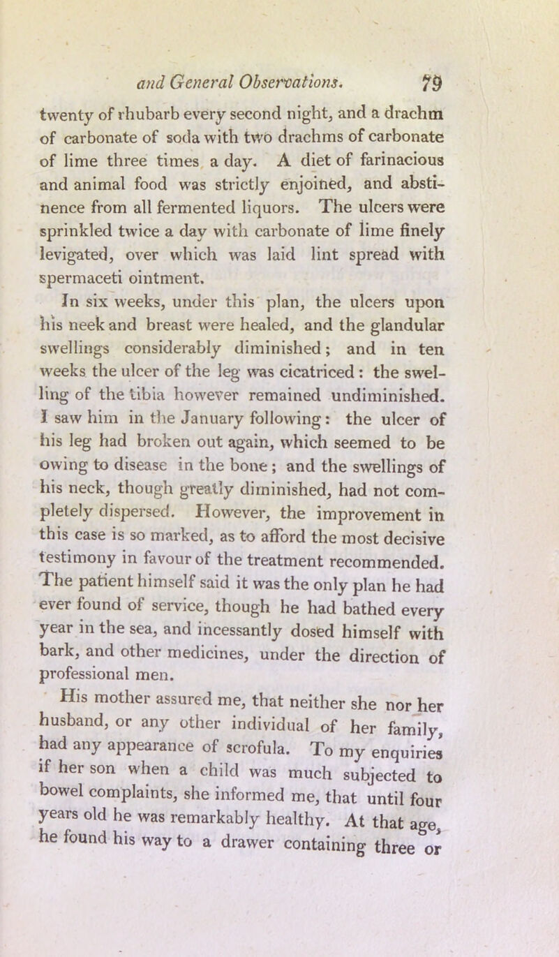 twenty of rhubarb every second night, and a drachm of carbonate of soda with two drachms of carbonate of lime three times a day. A diet of farinacious and animal food was strictly enjoined, and absti- nence from all fermented liquors. The ulcers were sprinkled twice a day with carbonate of lime finely levigated, over which was laid lint spread with spermaceti ointment. In six weeks, under this plan, the ulcers upon his neek and breast wrere healed, and the glandular swellings considerably diminished; and in ten w'eeks the ulcer of the leg was cicatriced; the swel- ling of the tibia however remained undiminished. I saw him in the January following: the ulcer of his leg had broken out again, which seemed to be owing to disease in the bone ; and the swellings of his neck, though greatly diminished, had not com- pletely dispersed. However, the improvement in this case is so marked, as to afford the most decisive testimony in favour of the treatment recommended. The patient himself said it was the only plan he had ever found of service, though he had bathed every year in the sea, and incessantly dosed himself with bark, and other medicines, under the direction of professional men. His mother assured me, that neither she nor her husband, or any other individual of her family, had any appearance of scrofula. To my enquiries! if her son when a child was much subjected to bowel complaints, she informed me, that until four years old he was remarkably healthy. At that age he found his way to a drawer containing three or
