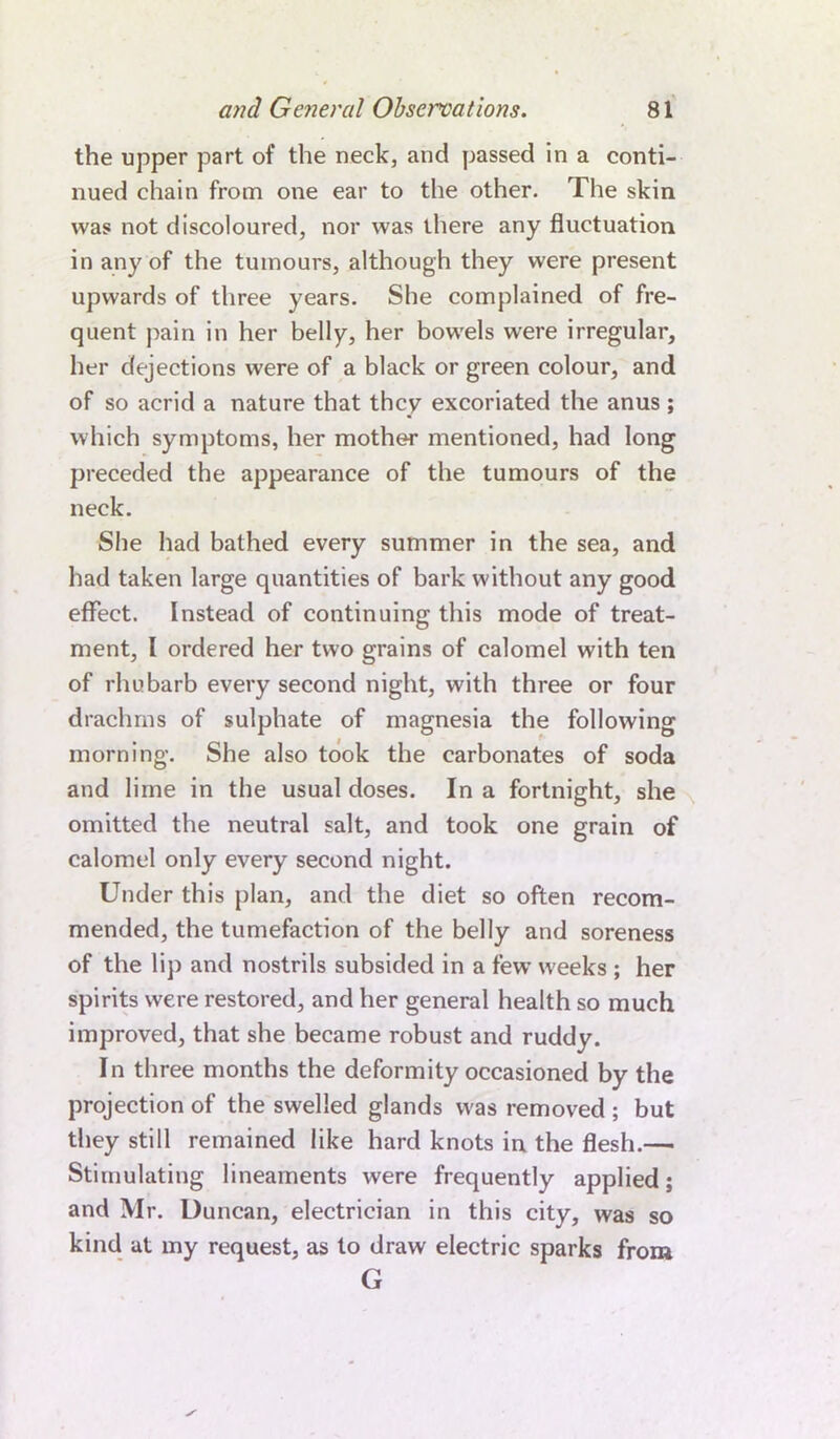 the upper part of the neck, and passed in a conti- nued chain from one ear to the other. The skin was not discoloured, nor was there any fluctuation in any of the tumours, although they were present upwards of three years. She complained of fre- quent pain in her belly, her bowels were irregular, her dejections were of a black or green colour, and of so acrid a nature that they excoriated the anus; which symptoms, her mother mentioned, had long preceded the appearance of the tumours of the neck. She had bathed every summer in the sea, and had taken large quantities of bark without any good effect. Instead of continuing this mode of treat- ment, I ordered her two grains of calomel with ten of rhubarb every second night, with three or four drachms of sulphate of magnesia the following morning. She also took the carbonates of soda and lime in the usual doses. In a fortnight, she omitted the neutral salt, and took one grain of calomel only every second night. Under this plan, and the diet so often recom- mended, the tumefaction of the belly and soreness of the lip and nostrils subsided in a few weeks ; her spirits were restored, and her general health so much improved, that she became robust and ruddy. In three months the deformity occasioned by the projection of the swelled glands was removed ; but they still remained like hard knots in the flesh.— Stimulating lineaments were frequently applied; and Mr. Duncan, electrician in this city, was so kind at my request, as to draw electric sparks from G