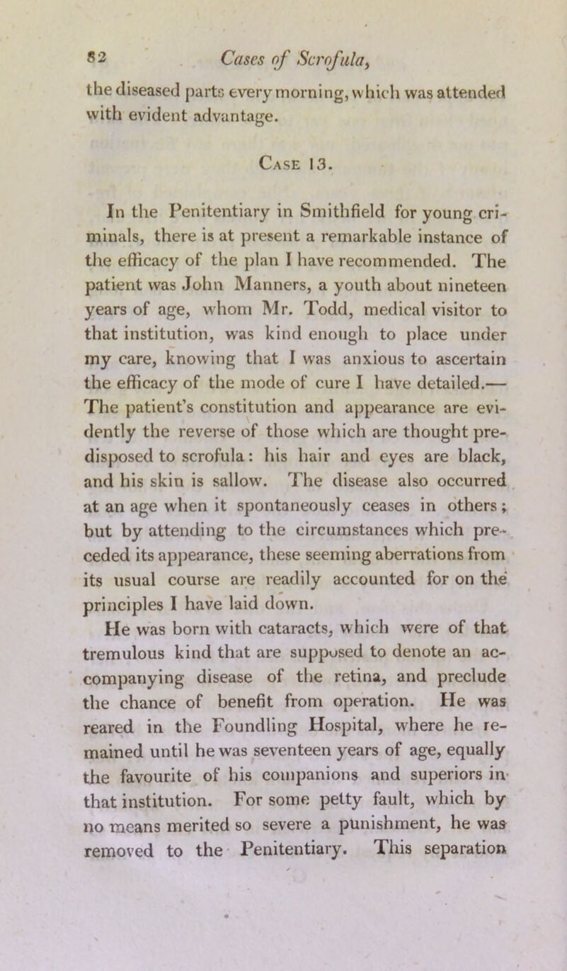 the diseased parts every morning, which was attended with evident advantage. Case 13. In the Penitentiary in Smithfield for young cri- minals, there is at present a remarkable instance of the efficacy of the plan I have recommended. The patient was John Manners, a youth about nineteen years of age, whom Mr. Todd, medical visitor to that institution, was kind enough to place under my care, knowing that I was anxious to ascertain the efficacy of the mode of cure I have detailed.— The patient’s constitution and appearance are evi- dently the reverse of those which are thought pre- disposed to scrofula: his hair and eyes are black, and his skin is sallowr. The disease also occurred at an age when it spontaneously ceases in others; but by attending to the circumstances which pre- ceded its appearance, these seeming aberrations from its usual course are readily accounted for on the principles I have laid down. He was born with cataracts, which were of that tremulous kind that are supposed to denote an ac- companying disease of the retina, and preclude the chance of benefit from operation. lie was reared in the Foundling Hospital, where he re- mained until he was seventeen years of age, equally the favourite of his companions and superiors in that institution. For some petty fault, which by no means merited so severe a punishment, he was removed to the Penitentiary. This separation