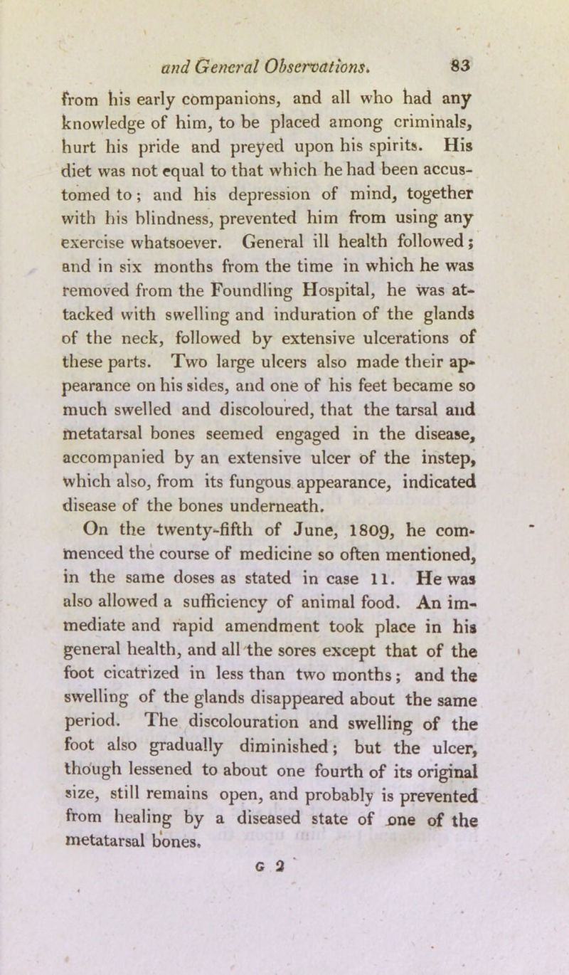 from his early companions, and all who had any knowledge of him, to be placed among criminals, hurt his pride and preyed upon his spirits. His diet was not equal to that which he had been accus- tomed to; and his depression of mind, together with his blindness, prevented him from using any exercise whatsoever. General ill health followed; and in six months from the time in which he was removed from the Foundling Hospital, he was at- tacked with swelling and induration of the glands of the neck, followed by extensive ulcerations of these parts. Two large ulcers also made their ap- pearance on his sides, and one of his feet became so much swelled and discoloured, that the tarsal and metatarsal bones seemed engaged in the disease, accompanied by an extensive ulcer of the instep, which also, from its fungous appearance, indicated disease of the bones underneath. On the twenty-fifth of June, I8O9, he com- menced the course of medicine so often mentioned, in the same doses as stated in case 11. He was also allowed a sufficiency of animal food. An im- mediate and rapid amendment took place in his general health, and all the sores except that of the foot cicatrized in less than two months; and the swelling of the glands disappeared about the same period. The discolouration and swelling of the foot also gradually diminished; but the ulcer, though lessened to about one fourth of its original size, still remains open, and probably is prevented from healing by a diseased state of one of the metatarsal bones, G 2