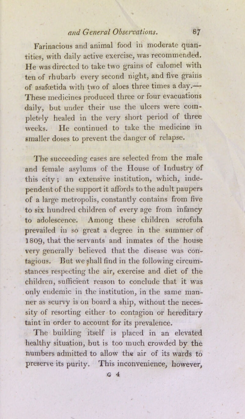 Farinacious and animal food in moderate quan- tities, with daily active exercise, was recommended. He was directed to take two grains of calomel with ten of rhubarb every second night, and five grains of asafoetida with two of aloes three times a day,— These medicines produced three or four evacuations daily, but under their use the ulcers were com- pletely healed in the very short period of three weeks. He continued to take the medicine in smaller doses to prevent the danger of relapse. The succeeding cases are selected from the male and female asylums of the House of Industry of this city; an extensive institution, which, inde- pendent of the support it affords to the adult paupers of a large metropolis, constantly contains from five to six hundred children of every age from infancy to adolescence. Among these children scrofula prevailed in so great a degree in the summer of 1809, that the servants and inmates of the house very generally believed that the disease was con- tagious. But we ^hall find in the following circum- stances respecting the air, exercise and diet of the children, sufficient reason to conclude that it was only endemic in the institution, in the same man- ner as scurvy is on board a ship, without the neces- sity of resorting either to contagion or hereditary taint in order to account for its prevalence. The building itself is placed in an elevated healthy situation, but is too much crowded by the numbers admitted to allow' the air of its wards to preserve its purity. This inconvenience, however.