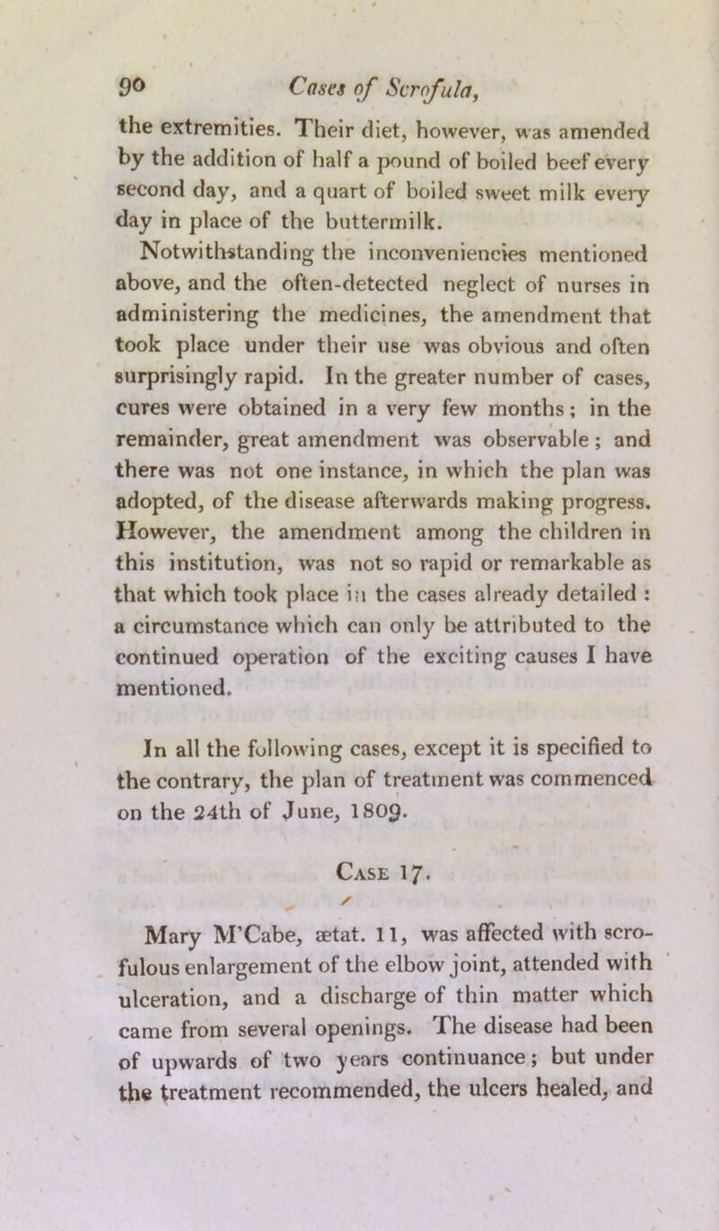 the extremities. Their diet, however, was amended by the addition of half a pound of boiled beef every second day, and a quart of boiled sweet milk every day in place of the buttermilk. Notwithstanding the inconvenieneies mentioned above, and the often-detected neglect of nurses in administering the medicines, the amendment that took place under their use was obvious and often surprisingly rapid. In the greater number of cases, cures were obtained in a very few months; in the remainder, great amendment was observable ; and there was not one instance, in which the plan was adopted, of the disease afterwards making progress. However, the amendment among the children in this institution, was not so rapid or remarkable as that which took place in the cases already detailed : a circumstance which can only be attributed to the continued operation of the exciting causes I have mentioned. In all the following cases, except it is specified to the contrary, the plan of treatment was commenced on the 24th of June, I809. Case 17* „ s Mary M’Cabe, aetat. 11, wras affected with scro- fulous enlargement of the elbow joint, attended with ulceration, and a discharge of thin matter which came from several openings. The disease had been of upwards of two years continuance; but under the treatment recommended, the ulcers healed, and