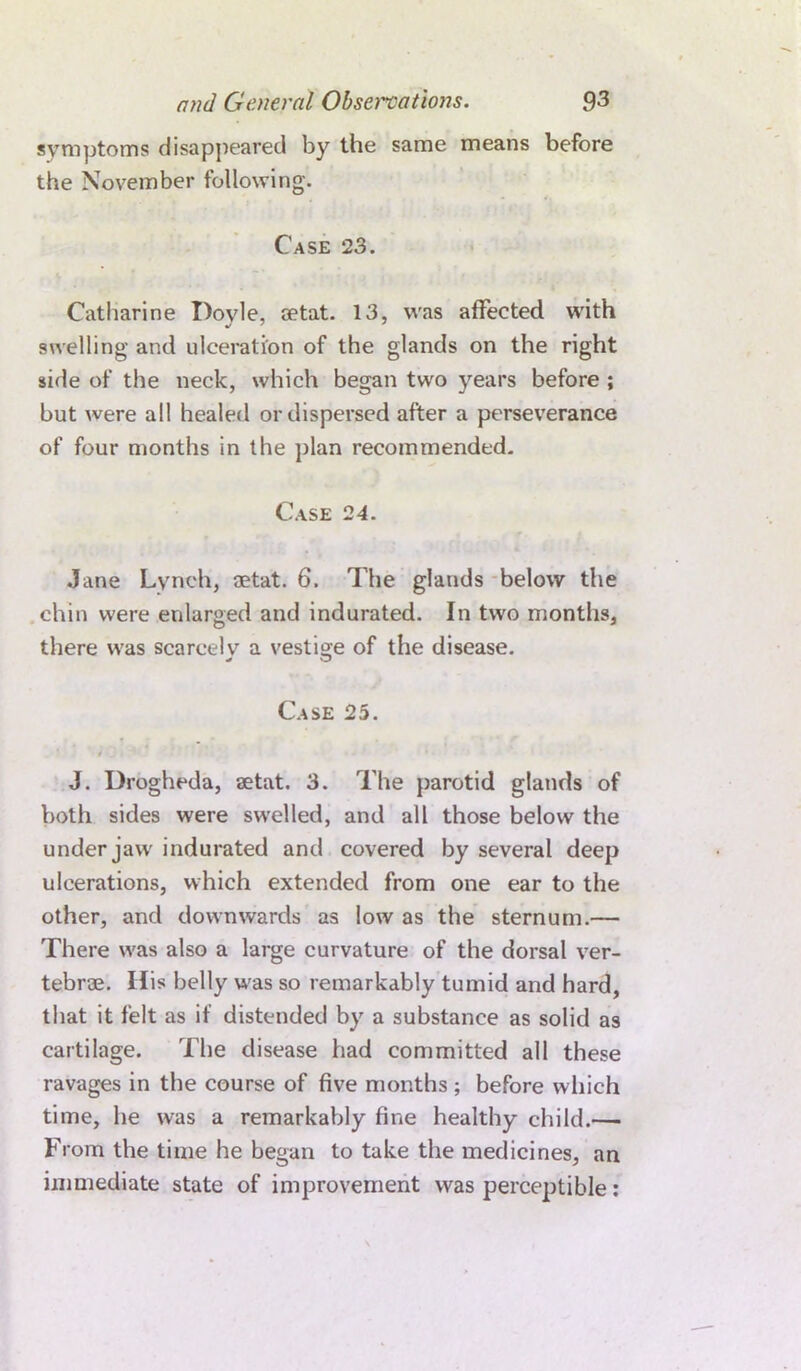 symptoms disappeared by the same means before the November following. Case 23. Catharine Doyle, setat. 13, was affected with swelling and ulceration of the glands on the right side of the neck, which began two years before ; but were all healed or dispersed after a perseverance of four months in the plan recommended. Case 24. Jane Lynch, aetat. 6. The glands below the chin were enlarged and indurated. In two months, there was scarcely a vestige of the disease. Case 25. J. Drogheda, aetat. 3. The parotid glands of both sides were swelled, and all those below the under jaw indurated and covered by several deep ulcerations, which extended from one ear to the other, and downwards as low as the sternum.— There was also a large curvature of the dorsal ver- tebrae. Ilis belly was so remarkably tumid and hard, that it felt as if distended by a substance as solid as cartilage. The disease had committed all these ravages in the course of five months ; before which time, he was a remarkably fine healthy child.— From the time he began to take the medicines, an immediate state of improvement was perceptible: