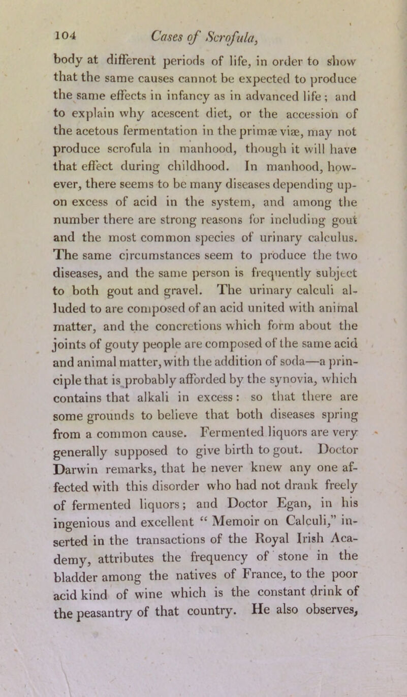 body at different periods of life, in order to show that the same causes cannot be expected to produce the same effects in infancy as in advanced life; and to explain why acescent diet, or the accession of the acetous fermentation in the primee vise, may not produce scrofula in manhood, though it will have that effect during childhood. In manhood, how- ever, there seems to be many diseases depending up- on excess of acid in the system, and among the number there are strong reasons for including gout and the most common species of urinary calculus. The same circumstances seem to produce the two diseases, and the same person is frequently subject to both gout and gravel. The urinary calculi al- luded to are composed of an acid united with animal matter, and the concretions which form about the joints of gouty people are composed of the same acid and animal matter, with the addition of soda—a prin- ciple that is probably afforded by the synovia, which contains that alkali in excess: so that there are some grounds to believe that both diseases spring from a common cause. Fermented liquors are very generally supposed to give birth to gout. Doctor Darwin remarks, that he never knew any one af- fected with this disorder who had not drank freely of fermented liquors; and Doctor Egan, in his ingenious and excellent “ Memoir on Calculi,” in- serted in the transactions of the Royal Irish Aca- demy, attributes the frequency of stone in the bladder among the natives of France, to the poor acid kind of wine which is the constant drink of the peasantry of that country. He also observes^